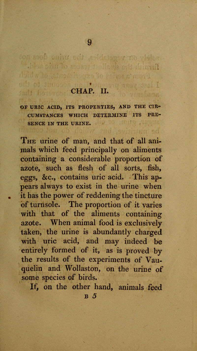 OF URIC ACID, ITS PROPERTIES, AND THE CIR* CUMSTANCES WHICH DETERMINE ITS PRE- SENCE IN THE URINE. The urine of man, and that of all ani- mals which feed principally on aliments containing a considerable proportion of azote, such as flesh of all sorts, fish, eggs, &c, contains uric acid. This ap- pears always to exist in the urine when it has the power of reddening the tincture of turnsole. The proportion of it varies with that of the aliments containing azote. When animal food is exclusively taken, the urine is abundantly charged with uric acid, and may indeed be entirely formed of it, as is proved by the results of the experiments of Vau- quelin and Wollaston, on the urine of some species of birds. If, on the other hand, animals feed