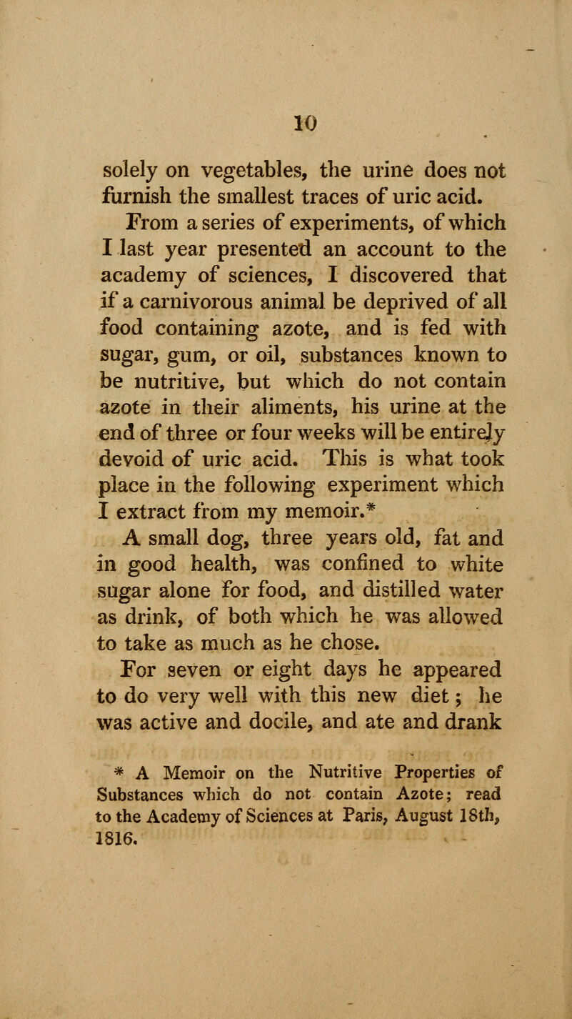 solely on vegetables, the urine does not furnish the smallest traces of uric acid. From a series of experiments, of which I last year presented an account to the academy of sciences, I discovered that if a carnivorous animal be deprived of all food containing azote, and is fed with sugar, gum, or oil, substances known to be nutritive, but which do not contain azote in their aliments, his urine at the end of three or four weeks will be entirety devoid of uric acid. This is what took place in the following experiment which I extract from my memoir.* A small dog, three years old, fat and in good health, was confined to white sugar alone for food, and distilled water as drink, of both which he was allowed to take as much as he chose. For seven or eight days he appeared to do very well with this new diet; he was active and docile, and ate and drank * A Memoir on the Nutritive Properties of Substances which do not contain Azote; read to the Academy of Sciences at Paris, August 18th, 1816.