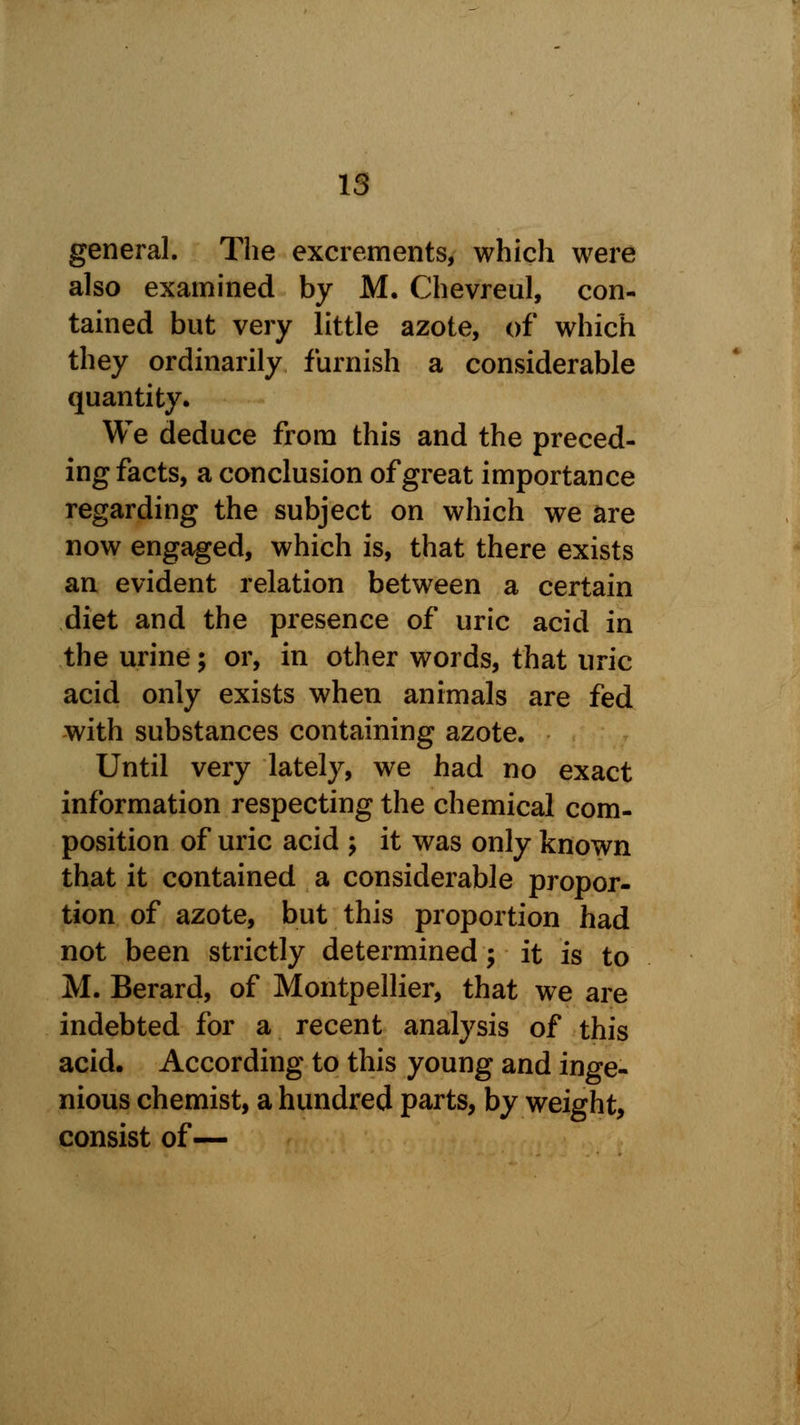 general. The excrements, which were also examined by M. Chevreul, con- tained but very little azote, of which they ordinarily furnish a considerable quantity. We deduce from this and the preced- ing facts, a conclusion of great importance regarding the subject on which we are now engaged, which is, that there exists an evident relation between a certain diet and the presence of uric acid in the urine; or, in other words, that uric acid only exists when animals are fed with substances containing azote. Until very lately, we had no exact information respecting the chemical com- position of uric acid ; it was only known that it contained a considerable propor- tion of azote, but this proportion had not been strictly determined ; it is to M. Berard, of Montpellier, that we are indebted for a recent analysis of this acid. According to this young and inge- nious chemist, a hundred parts, by weight, consist of—