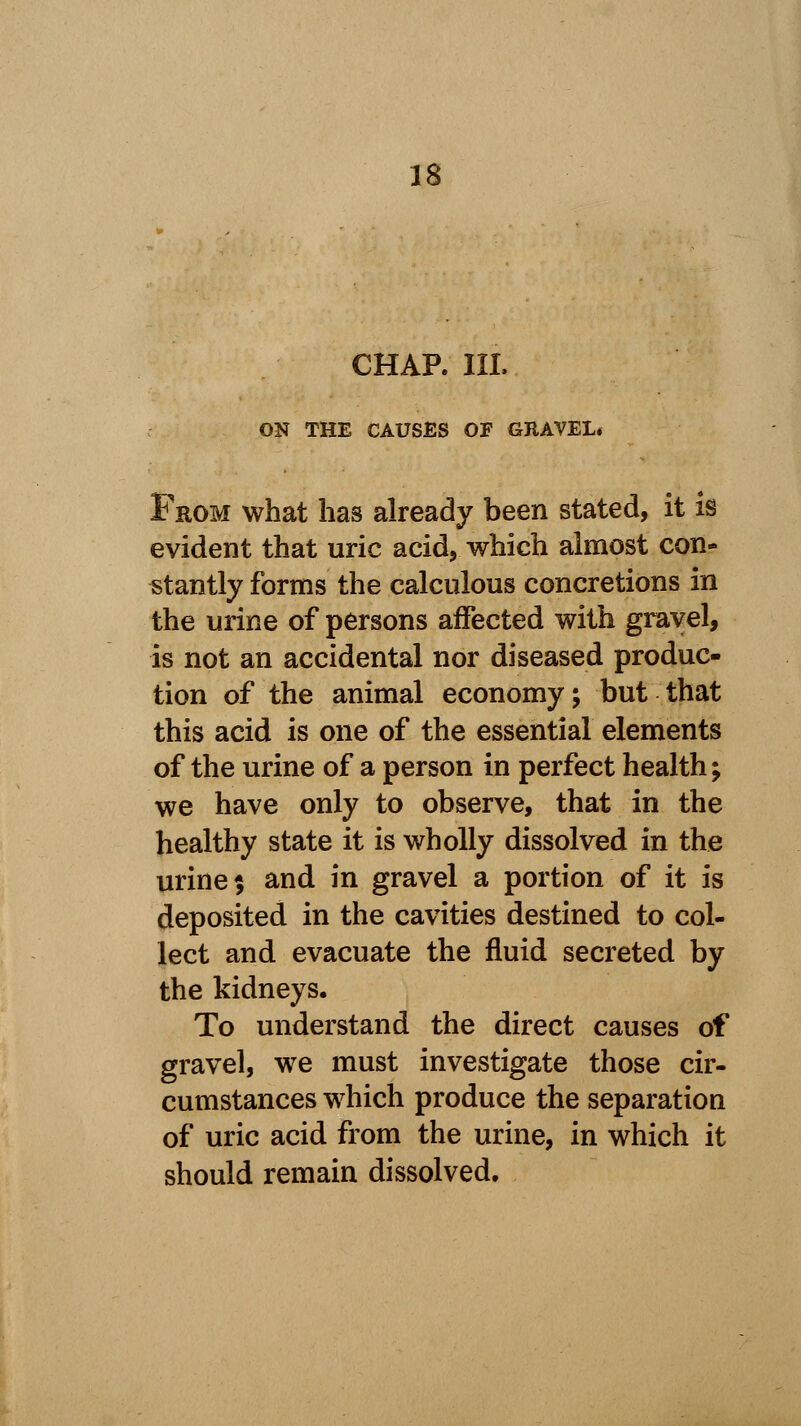 CHAR III. ON THE CAUSES OF GRAVEL* From what has already been stated, it is evident that uric acid, which almost con- stantly forms the calculous concretions in the urine of persons affected with gravel, is not an accidental nor diseased produc- tion of the animal economy; but that this acid is one of the essential elements of the urine of a person in perfect health; we have only to observe, that in the healthy state it is wholly dissolved in the urine $ and in gravel a portion of it is deposited in the cavities destined to col- lect and evacuate the fluid secreted by the kidneys. To understand the direct causes of gravel, we must investigate those cir- cumstances which produce the separation of uric acid from the urine, in which it should remain dissolved.