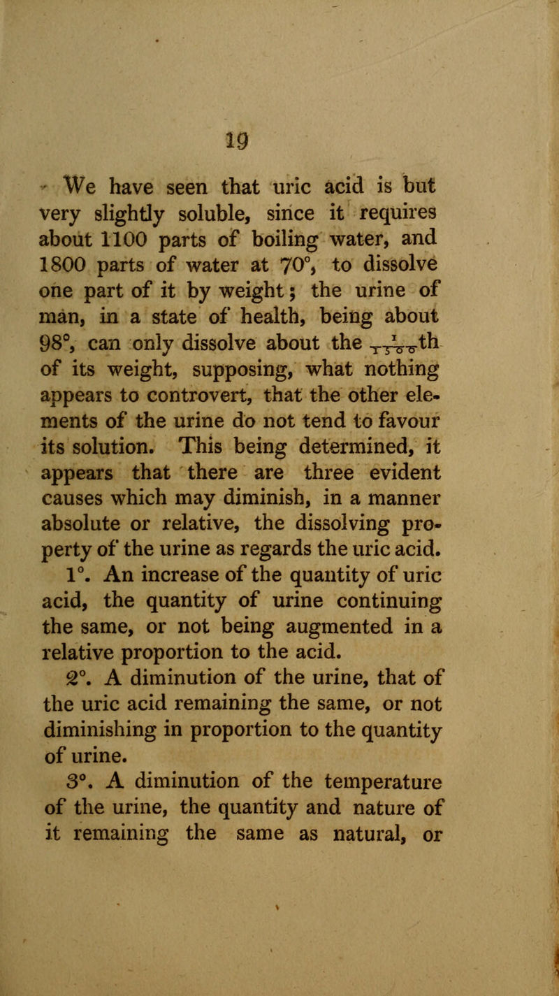 We have seen that uric acid is but very slightly soluble, since it requires about 1100 parts of boiling water, and 1800 parts of water at 70°, to dissolve one part of it by weight; the urine of man, in a state of health, being about 98°, can only dissolve about the XT^^.th of its weight, supposing, what nothing appears to controvert, that the other ele- ments of the urine do not tend to favour its solution. This being determined, it appears that there are three evident causes which may diminish, in a manner absolute or relative, the dissolving pro- perty of the urine as regards the uric acid. 1°. An increase of the quantity of uric acid, the quantity of urine continuing the same, or not being augmented in a relative proportion to the acid. 2°. A diminution of the urine, that of the uric acid remaining the same, or not diminishing in proportion to the quantity of urine. 3°. A diminution of the temperature of the urine, the quantity and nature of it remaining the same as natural, or