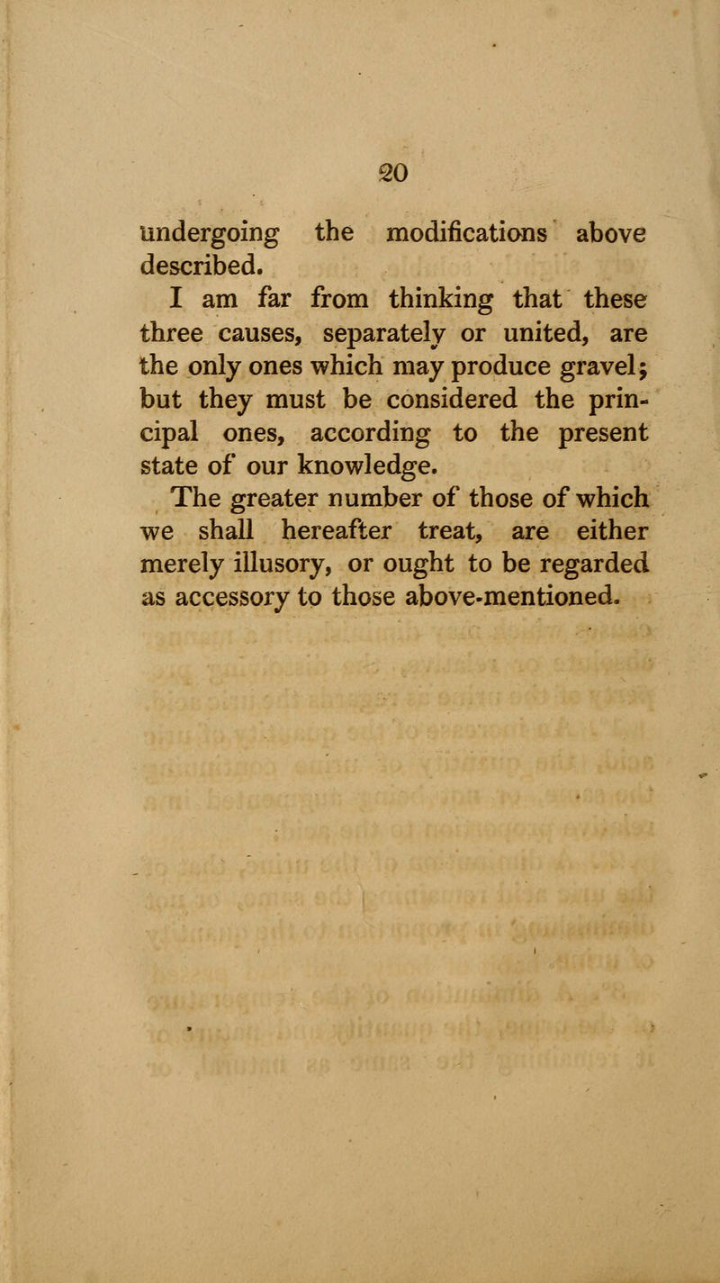 undergoing the modifications above described. I am far from thinking that these three causes, separately or united, are the only ones which may produce gravel; but they must be considered the prin- cipal ones, according to the present state of our knowledge. The greater number of those of which we shall hereafter treat, are either merely illusory, or ought to be regarded as accessory to those above-mentioned.