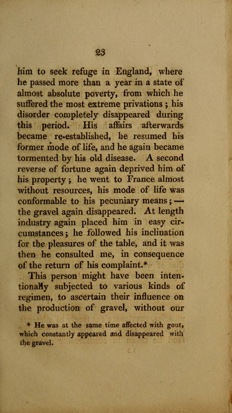 him to seek refuge in England, where he passed more than a year in a state of almost absolute poverty, from which he suffered the most extreme privations ; his disorder completely disappeared during this period. His affairs afterwards became re-established, he resumed his former mode of life, and he again became tormented by his old disease. A second reverse of fortune again deprived him of his property ; he went to France almost without resources, his mode of life was conformable to his pecuniary means; — the gravel again disappeared. At length industry again placed him in easy cir- cumstances ; he followed his inclination for the pleasures of the table, and it was then he consulted me, in consequence of the return of his complaint.* This person might have been inten- tionally subjected to various kinds of regimen, to ascertain their influence on the production of gravel, without our * He was at the same time affected with gout, which constantly appeared arid disappeared with the gravel.