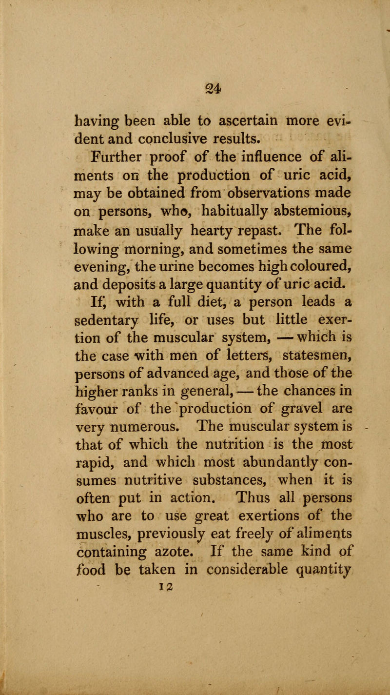 having been able to ascertain more evi- dent and conclusive results. Further proof of the influence of ali- ments on the production of uric acid, may be obtained from observations made on persons, who, habitually abstemious, make an usually hearty repast. The fol- lowing morning, and sometimes the same evening, the urine becomes high coloured, and deposits a large quantity of uric acid. If, with a full diet, a person leads a sedentary life, or uses but little exer- tion of the muscular system, —which is the case with men of letters, statesmen, persons of advanced age, and those of the higher ranks in general,—the chances in favour of the production of gravel are very numerous. The muscular system is that of which the nutrition is the most rapid, and which most abundantly con- sumes nutritive substances, when it is often put in action. Thus all persons who are to use great exertions of the muscles, previously eat freely of aliments containing azote. If the same kind of food be taken in considerable quantity 12