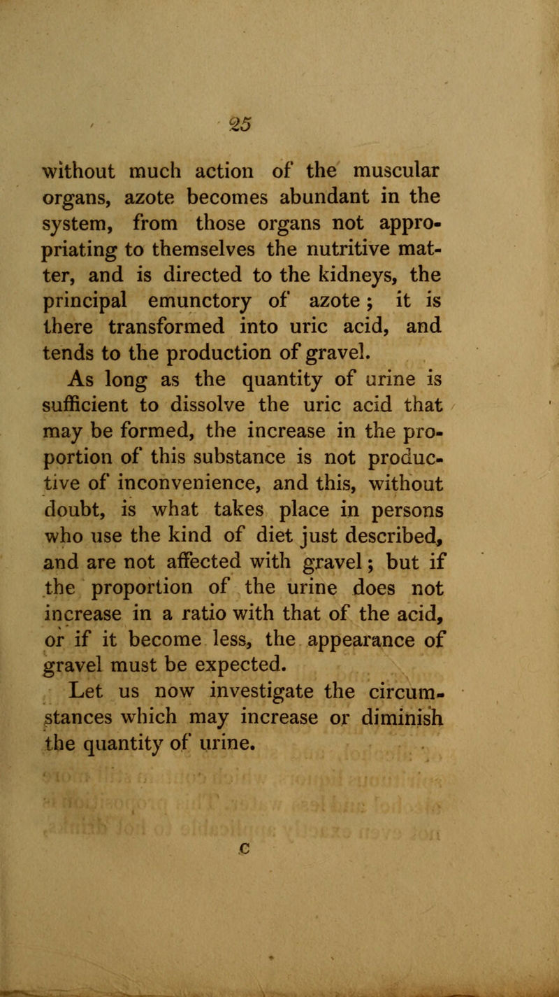 &5 without much action of the muscular organs, azote becomes abundant in the system, from those organs not appro- priating to themselves the nutritive mat- ter, and is directed to the kidneys, the principal emunctory of azote; it is there transformed into uric acid, and tends to the production of gravel. As long as the quantity of urine is sufficient to dissolve the uric acid that may be formed, the increase in the pro- portion of this substance is not produc- tive of inconvenience, and this, without doubt, is what takes place in persons who use the kind of diet just described, and are not affected with gravel; but if the proportion of the urine does not increase in a ratio with that of the acid, or if it become less, the appearance of gravel must be expected. Let us now investigate the circum- stances which may increase or diminish the quantity of urine.