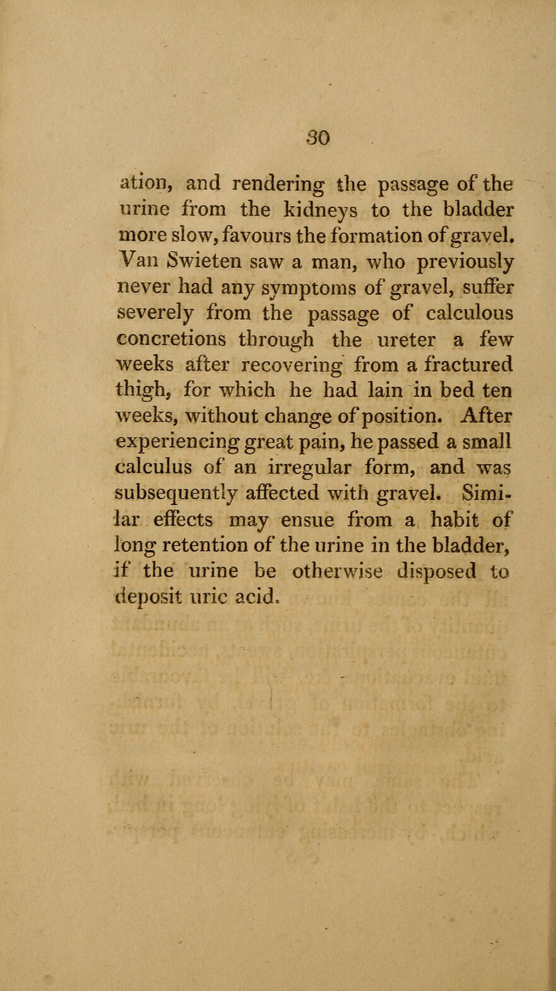 ation, and rendering the passage of the urine from the kidneys to the bladder more slow, favours the formation of gravel. Van Swieten saw a man, who previously never had any symptoms of gravel, suffer severely from the passage of calculous concretions through the ureter a few weeks after recovering from a fractured thigh, for which he had lain in bed ten weeks, without change of position. After experiencing great pain, he passed a small calculus of an irregular form, and was subsequently affected with gravel. Simi- lar effects may ensue from a habit of long retention of the urine in the bladder, if the urine be otherwise disposed to deposit uric acid.