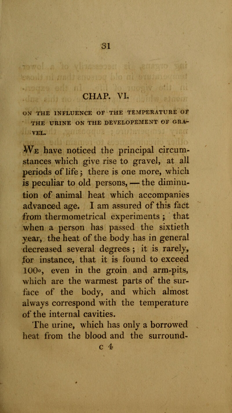 SI CHAP. VI. ON THE INFLUENCE OF THE TEMPERATURE OF THE URINE ON THE DEVELOPEMENT OF GRA- VEL. We have noticed the principal circum- stances which give rise to gravel, at all periods of life ; there is one more, which is peculiar to old persons, — the diminu- tion of animal heat which accompanies advanced age. I am assured of this fact from thermometrical experiments ; that when a person has passed the sixtieth year, the heat of the body has in general decreased several degrees ; it is rarely, for instance, that it is found to exceed 100o, even in the groin and arm-pits, which are the warmest parts of the sur- face of the body, and which almost always correspond with the temperature of the internal cavities. The urine, which has only a borrowed heat from the blood and the surround-