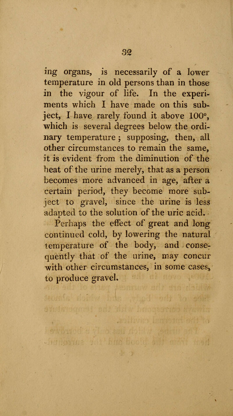 ing organs, is necessarily of a lower temperature in old persons than in those in the vigour of life. In the experi- ments which I have made on this sub- ject, I have rarely found it above 100°, which is several degrees below the ordi- nary temperature; supposing, then, all other circumstances to remain the same, it is evident from the diminution of the heat of the urine merely, that as a person becomes more advanced in age, after a certain period, they become more sub- ject to gravel, since the urine is less adapted to the solution of the uric acid. Perhaps the effect of great and long continued cold, by lowering the natural temperature of the body, and conse- quently that of the urine, may concur with other circumstances, in some cases* to produce gravel.