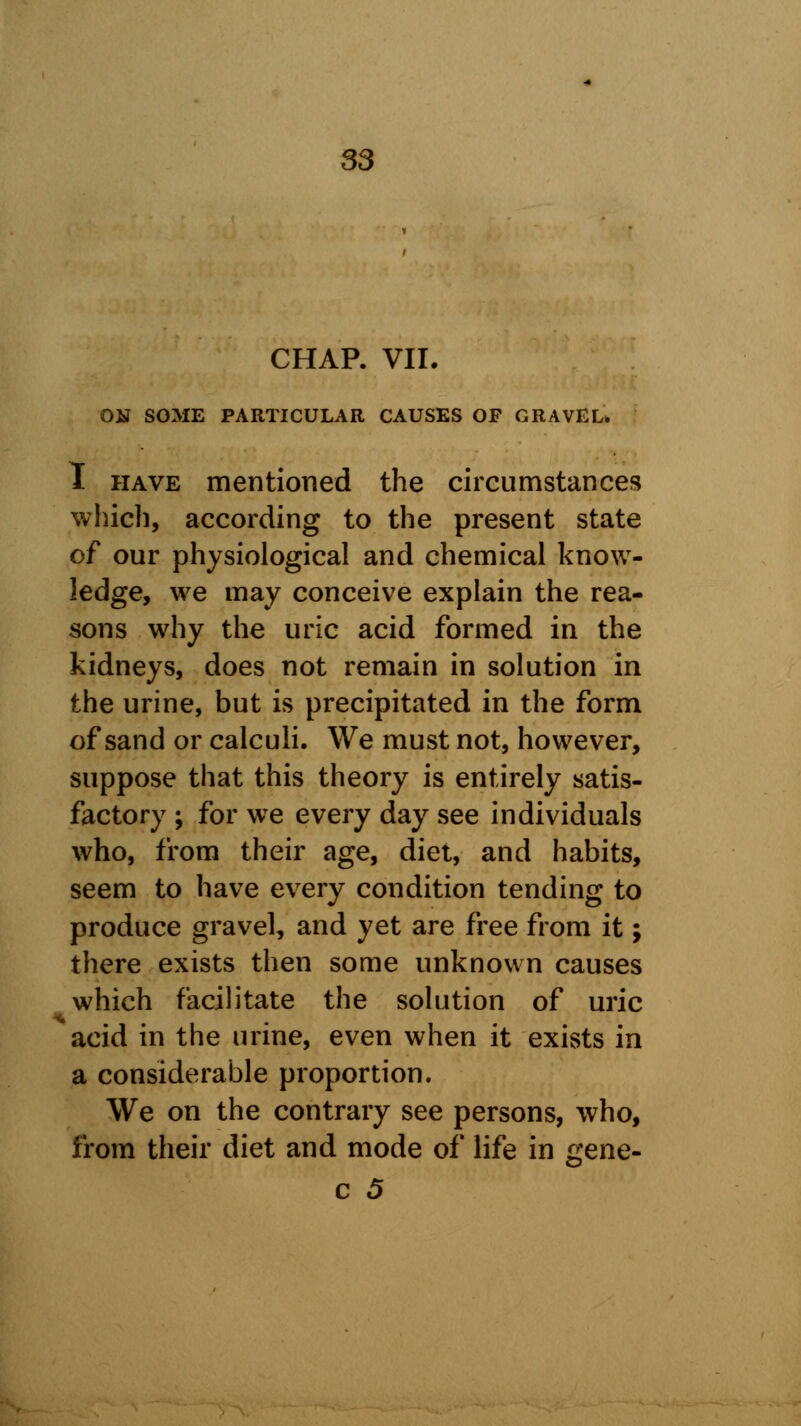 CHAP. VII. ON SOME PARTICULAR CAUSES OF GRAVEL* I have mentioned the circumstances which, according to the present state of our physiological and chemical know- ledge, we may conceive explain the rea- sons why the uric acid formed in the kidneys, does not remain in solution in the urine, but is precipitated in the form of sand or calculi. We must not, however, suppose that this theory is entirely satis- factory ; for we every day see individuals who, from their age, diet, and habits, seem to have every condition tending to produce gravel, and yet are free from it; there exists then some unknown causes which facilitate the solution of uric acid in the urine, even when it exists in a considerable proportion. We on the contrary see persons, who, from their diet and mode of life in g;ene-