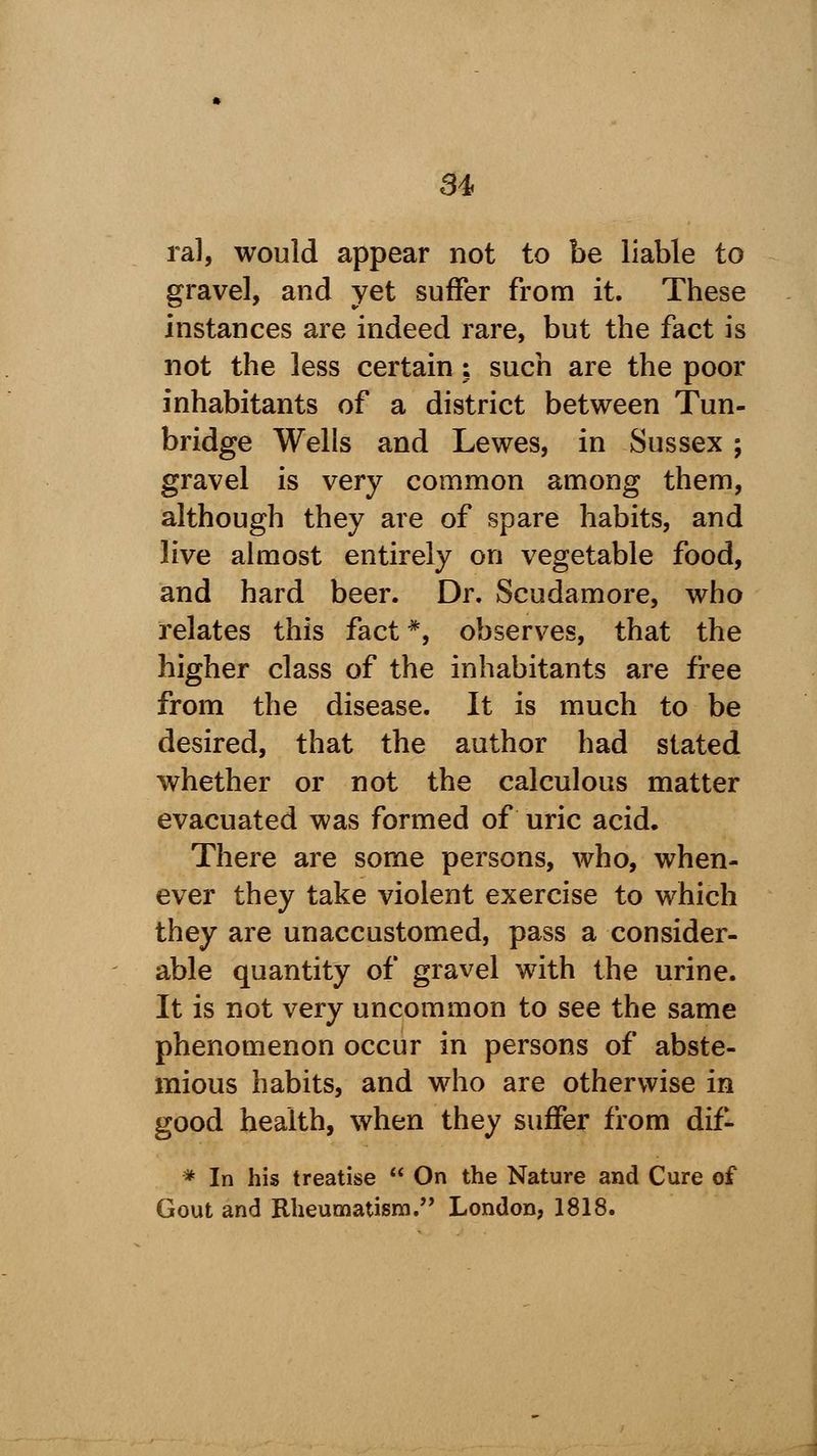 ral, would appear not to be liable to gravel, and yet suffer from it. These instances are indeed rare, but the fact is not the less certain : such are the poor inhabitants of a district between Tun- bridge Wells and Lewes, in Sussex ; gravel is very common among them, although they are of spare habits, and live almost entirely on vegetable food, and hard beer. Dr. Scudamore, who relates this fact *, observes, that the higher class of the inhabitants are free from the disease. It is much to be desired, that the author had stated whether or not the calculous matter evacuated was formed of uric acid. There are some persons, who, when- ever they take violent exercise to which they are unaccustomed, pass a consider- able quantity of gravel with the urine. It is not very uncommon to see the same phenomenon occur in persons of abste- mious habits, and who are otherwise in good health, when they suffer from dif- * In his treatise On the Nature and Cure of Gout and Rheumatism. London, 1818.