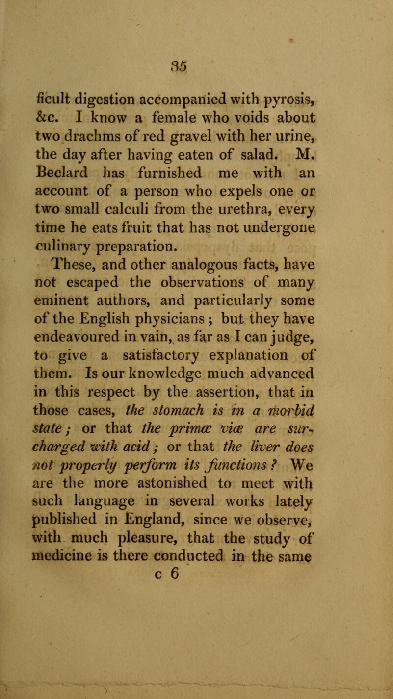 ficult digestion accompanied with pyrosis, &c. I know a female who voids about two drachms of red gravel with her urine, the day after having eaten of salad. M. Beclard has furnished me with an account of a person who expels one or two small calculi from the urethra, every time he eats fruit that has not undergone culinary preparation. These, and other analogous facts, have not escaped the observations of many eminent authors, and particularly some of the English physicians ; but they have endeavoured in vain, as far as I can judge, to give a satisfactory explanation of them. Is our knowledge much advanced in this respect by the assertion, that in those cases, the stomach is in a morbid state; or that the prima? vice are sur- charged with acid; or that the liver does not properly perform its functions ? We are the more astonished to meet with such language in several works lately published in England, since we observe, with much pleasure, that the study of medicine is there conducted in the same