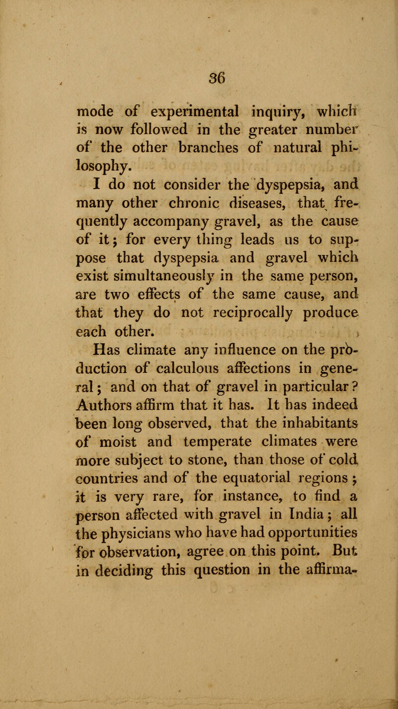 mode of experimental inquiry, which is now followed in the greater number of the other branches of natural phi- losophy. I do not consider the dyspepsia, and many other chronic diseases, that fre- quently accompany gravel, as the cause of it; for every thing leads us to sup- pose that dyspepsia and gravel which exist simultaneously in the same person, are two effects of the same cause, and that they do not reciprocally produce each other. > Has climate any influence on the pro- duction of calculous affections in gene- ral ; and on that of gravel in particular ? Authors affirm that it has. It has indeed been long observed, that the inhabitants of moist and temperate climates were more subject to stone, than those of cold countries and of the equatorial regions ; it is very rare, for instance, to find a person affected with gravel in India; all the physicians who have had opportunities for observation, agree on this point. But in deciding this question in the affirma-