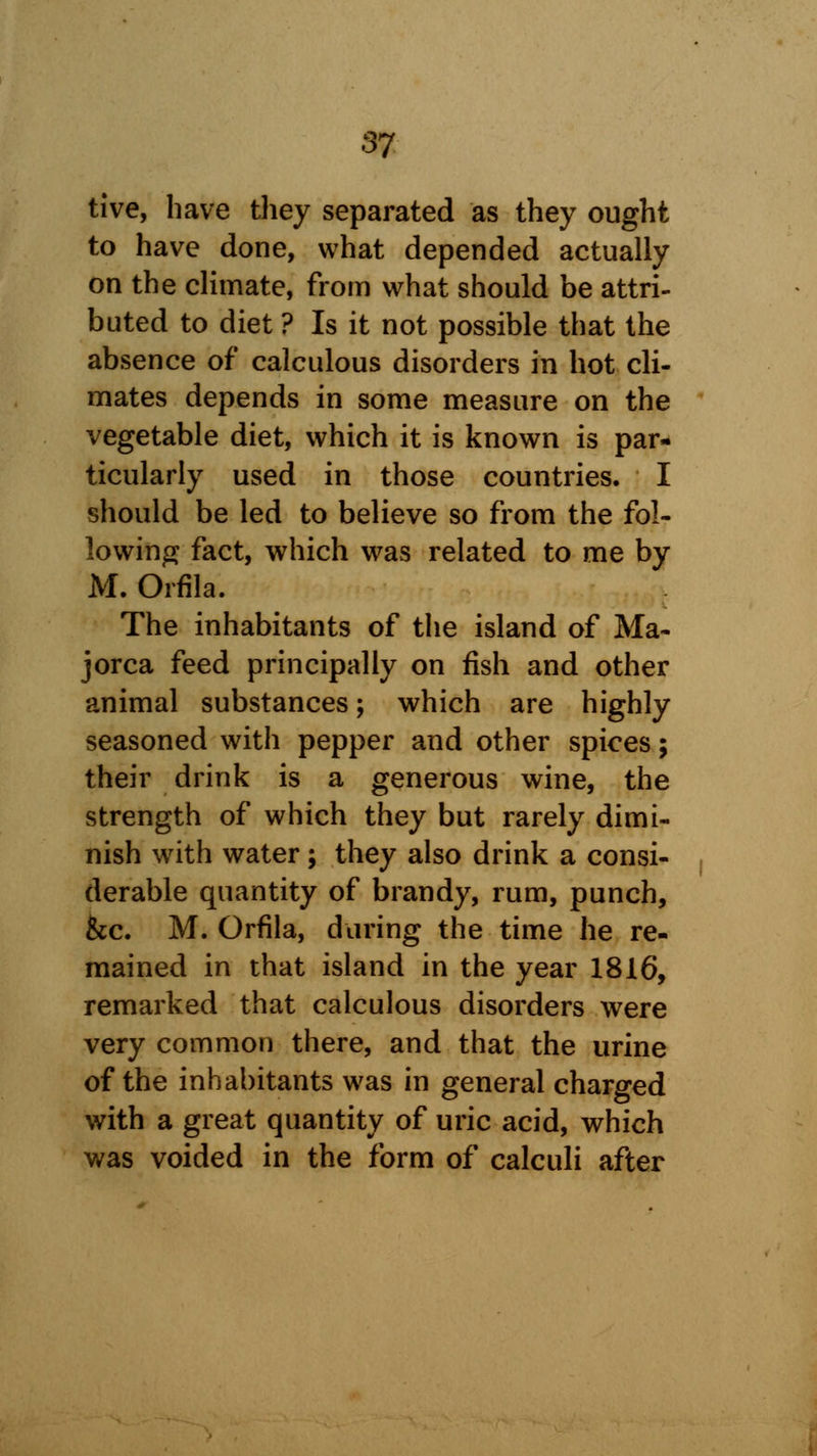tive, have they separated as they ought to have done, what depended actually on the climate, from what should be attri- buted to diet ? Is it not possible that the absence of calculous disorders in hot cli- mates depends in some measure on the vegetable diet, which it is known is par- ticularly used in those countries. I should be led to believe so from the fol- lowing fact, which was related to me by M. Orfila. The inhabitants of the island of Ma- jorca feed principally on fish and other animal substances; which are highly seasoned with pepper and other spices; their drink is a generous wine, the strength of which they but rarely dimi- nish with water; they also drink a consi- derable quantity of brandy, rum, punch, &c. M. Orfila, during the time he re- mained in that island in the year 1816, remarked that calculous disorders were very common there, and that the urine of the inhabitants was in general charged with a great quantity of uric acid, which was voided in the form of calculi after