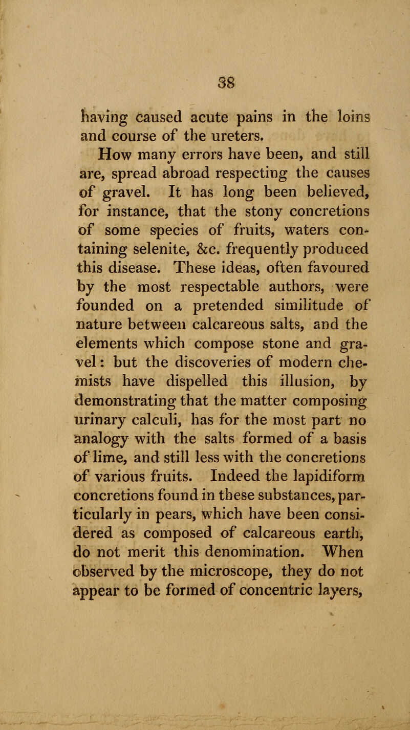 having caused acute pains in the loins and course of the ureters. How many errors have been, and still are, spread abroad respecting the causes of gravel. It has long been believed, for instance, that the stony concretions of some species of fruits, waters con- taining selenite, &c. frequently produced this disease. These ideas, often favoured by the most respectable authors, were founded on a pretended similitude of nature between calcareous salts, and the elements which compose stone and gra- vel : but the discoveries of modern che- mists have dispelled this illusion, by demonstrating that the matter composing urinary calculi, has for the most part no analogy with the salts formed of a basis of lime, and still less with the concretions of various fruits. Indeed the lapidiform concretions found in these substances, par- ticularly in pears, which have been consi- dered as composed of calcareous earth, do not merit this denomination. When observed by the microscope, they do not appear to be formed of concentric layers,
