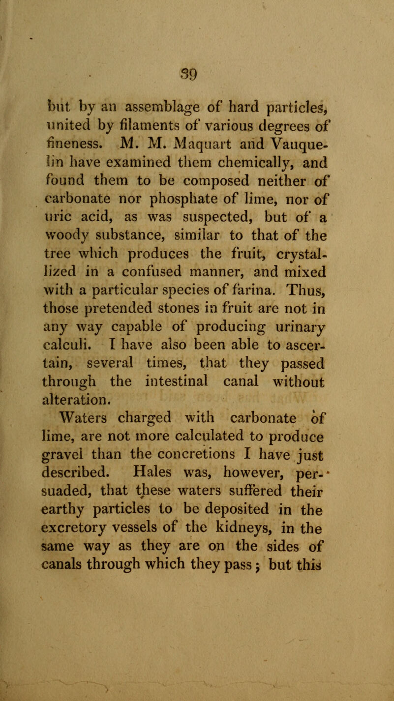 but by an assemblage of hard particles, united by filaments of various degrees of fineness. M. M. Maquart and Vauque- lin have examined them chemically, and found them to be composed neither of carbonate nor phosphate of lime, nor of uric acid, as was suspected, but of a woody substance, similar to that of the tree which produces the fruit, crystal- lized in a confused manner, and mixed with a particular species of farina. Thus, those pretended stones in fruit are not in any way capable of producing urinary calculi. I have also been able to ascer- tain, several times, that they passed through the intestinal canal without alteration. Waters charged with carbonate of lime, are not more calculated to produce gravel than the concretions I have just described. Hales was, however, per- suaded, that these waters suffered their earthy particles to be deposited in the excretory vessels of the kidneys, in the same way as they are on the sides of canals through which they pass j but this