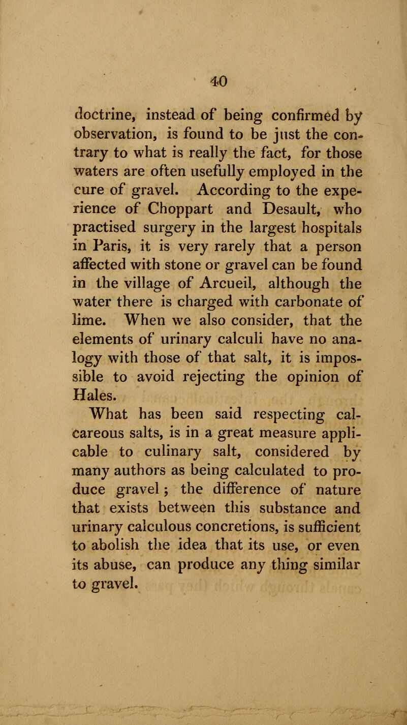 doctrine, instead of being confirmed by observation, is found to be just the con* trary to what is really the fact, for those waters are often usefully employed in the cure of gravel. According to the expe- rience of Choppart and Desault, who practised surgery in the largest hospitals in Paris, it is very rarely that a person affected with stone or gravel can be found in the village of Arcueil, although the water there is charged with carbonate of lime. When we also consider, that the elements of urinary calculi have no ana- logy with those of that salt, it is impos- sible to avoid rejecting the opinion of Hales. What has been said respecting cal- careous salts, is in a great measure appli- cable to culinary salt, considered by many authors as being calculated to pro- duce gravel; the difference of nature that exists between this substance and urinary calculous concretions, is sufficient to abolish the idea that its use, or even its abuse, can produce any thing similar to gravel.