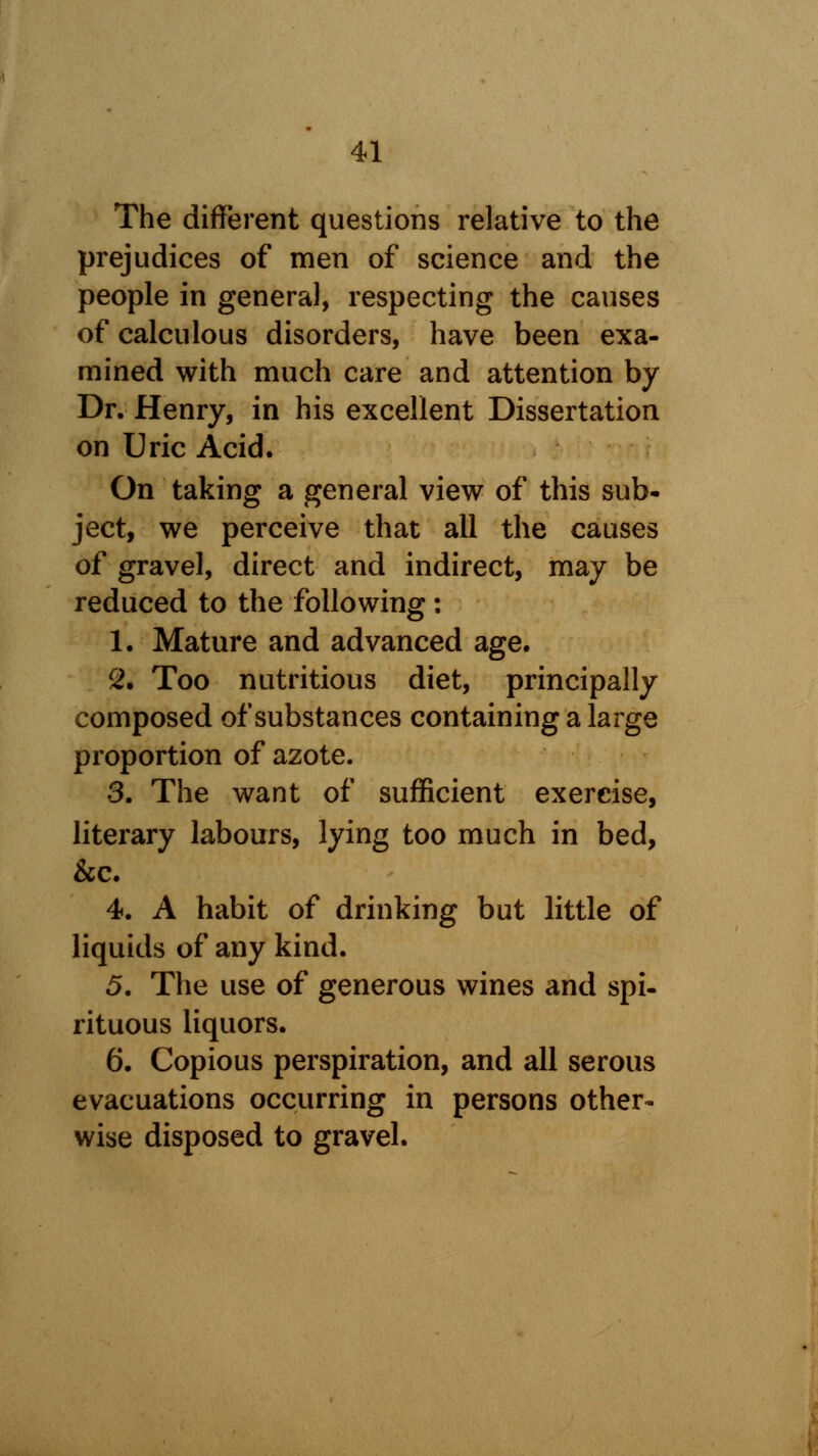 The different questions relative to the prejudices of men of science and the people in general, respecting the causes of calculous disorders, have been exa- mined with much care and attention by Dr. Henry, in his excellent Dissertation on Uric Acid. On taking a general view of this sub- ject, we perceive that all the causes of gravel, direct and indirect, may be reduced to the following : 1. Mature and advanced age. 2. Too nutritious diet, principally composed of substances containing a large proportion of azote. 3. The want of sufficient exercise, literary labours, lying too much in bed, &c. 4. A habit of drinking but little of liquids of any kind. 5. The use of generous wines and spi- rituous liquors. 6. Copious perspiration, and all serous evacuations occurring in persons other- wise disposed to gravel.