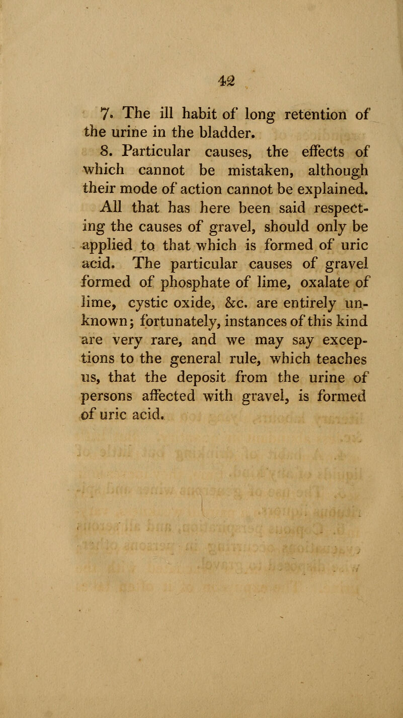 7» The ill habit of long retention of the urine in the bladder. 8. Particular causes, the effects of which cannot be mistaken, although their mode of action cannot be explained. All that has here been said respect- ing the causes of gravel, should only be -applied, to that which is formed of uric acid. The particular causes of gravel formed of phosphate of lime, oxalate of lime, cystic oxide, &c. are entirely un- known; fortunately, instances of this kind are very rare, and we may say excep- tions to the general rule, which teaches us, that the deposit from the urine of persons affected with gravel, is formed of uric acid.