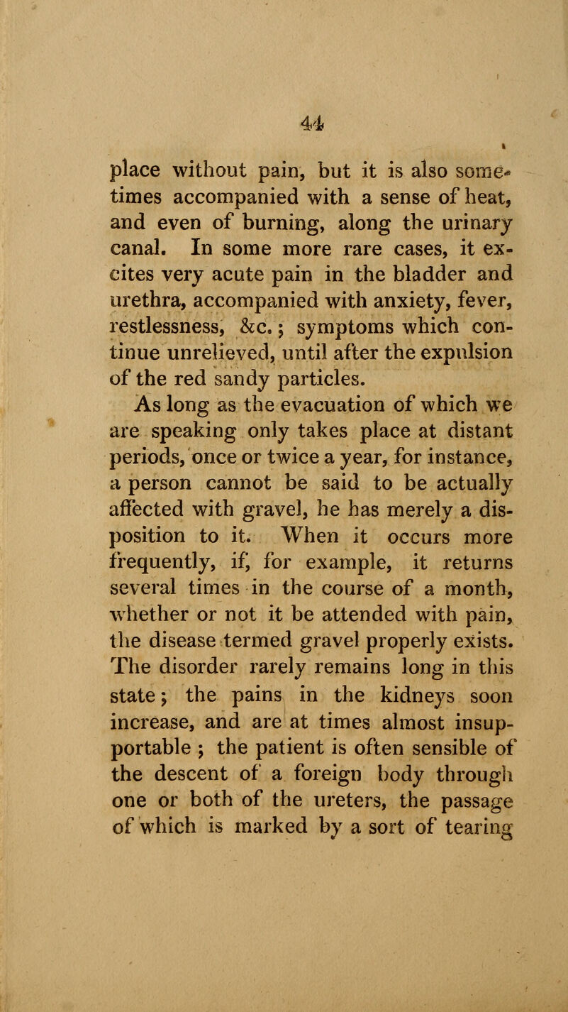u place without pain, but it is also some* times accompanied with a sense of heat, and even of burning, along the urinary canal. In some more rare cases, it ex- cites very acute pain in the bladder and urethra, accompanied with anxiety, fever, restlessness, &c.; symptoms which con- tinue unrelieved, until after the expulsion of the red sandy particles. As long as the evacuation of which we are speaking only takes place at distant periods, once or twice a year, for instance, a person cannot be said to be actually affected with gravel, he has merely a dis- position to it. When it occurs more frequently, if, for example, it returns several times in the course of a month, whether or not it be attended with pain, the disease termed gravel properly exists. The disorder rarely remains long in this state; the pains in the kidneys soon increase, and are at times almost insup- portable ; the patient is often sensible of the descent of a foreign body through one or both of the ureters, the passage of which is marked by a sort of tearing