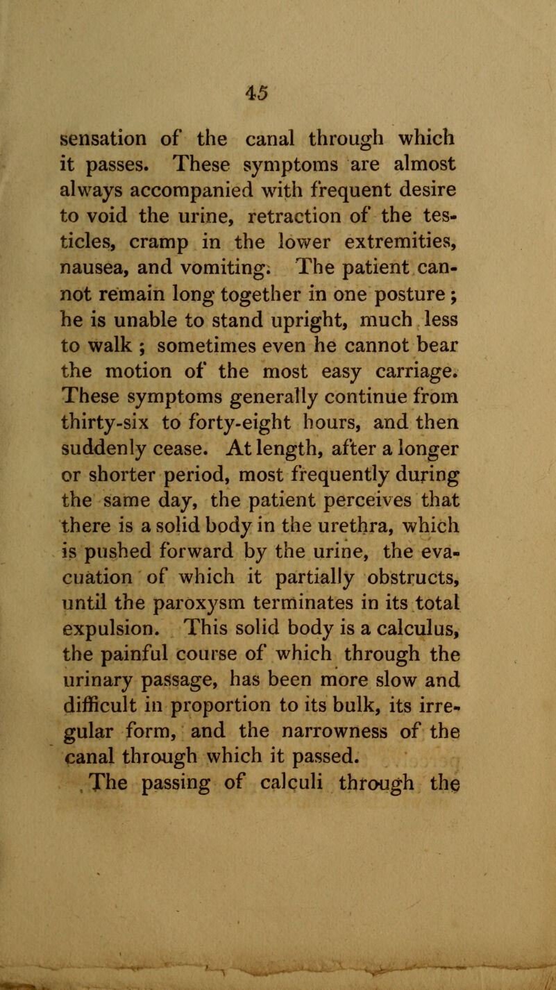 sensation of the canal through which it passes. These symptoms are almost always accompanied with frequent desire to void the urine, retraction of the tes- ticles, cramp in the lower extremities, nausea, and vomiting. The patient can- not remain long together in one posture ; he is unable to stand upright, much less to walk ; sometimes even he cannot bear the motion of the most easy carriage. These symptoms generally continue from thirty-six to forty-eight hours, and then suddenly cease. At length, after a longer or shorter period, most frequently during the same day, the patient perceives that there is a solid body in the urethra, which is pushed forward by the urine, the eva- cuation of which it partially obstructs, until the paroxysm terminates in its total expulsion. This solid body is a calculus, the painful course of which through the urinary passage, has been more slow and difficult in proportion to its bulk, its irre- gular form, and the narrowness of the canal through which it passed. The passing of calculi through the