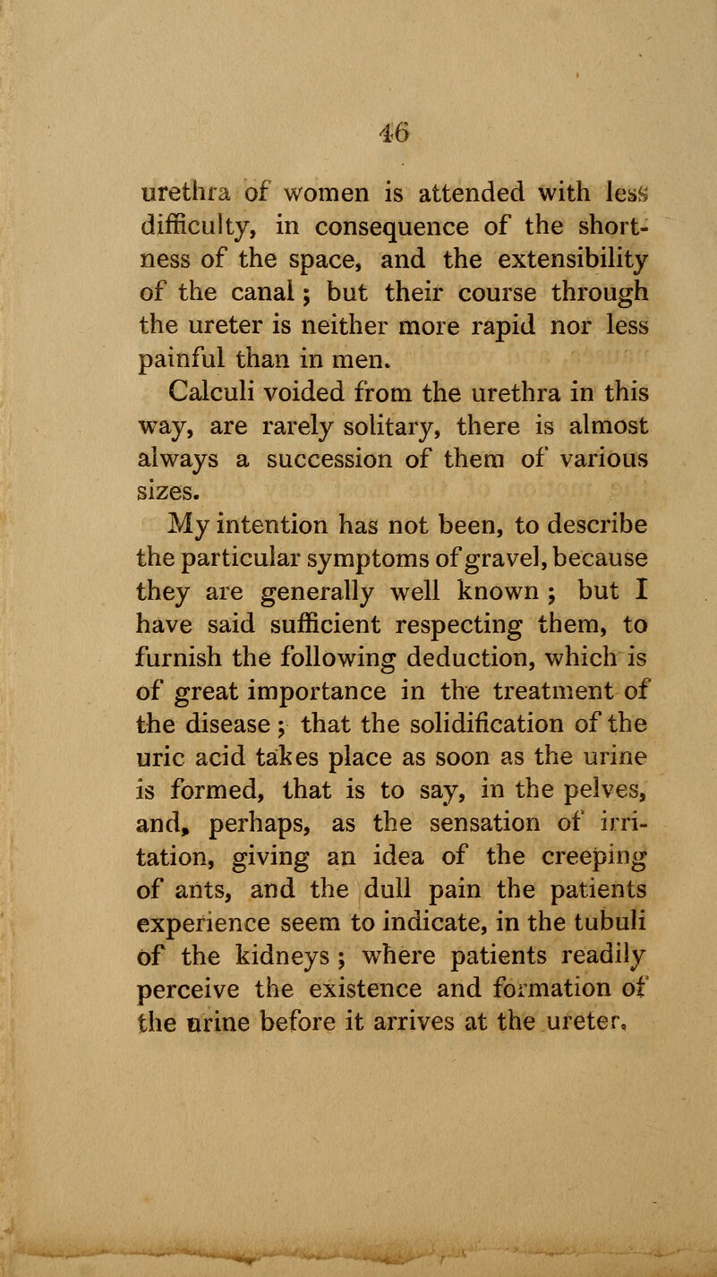 urethra of women is attended with less difficulty, in consequence of the short- ness of the space, and the extensibility of the canai; but their course through the ureter is neither more rapid nor less painful than in men. Calculi voided from the urethra in this way, are rarely solitary, there is almost always a succession of them of various sizes. My intention has not been, to describe the particular symptoms of gravel, because they are generally well known ; but I have said sufficient respecting them, to furnish the following deduction, which is of great importance in the treatment of the disease ; that the solidification of the uric acid takes place as soon as the urine is formed, that is to say, in the pelves, and, perhaps, as the sensation of irri- tation, giving an idea of the creeping of ants, and the dull pain the patients experience seem to indicate, in the tubuli of the kidneys ; where patients readily perceive the existence and formation of the urine before it arrives at the ureter.