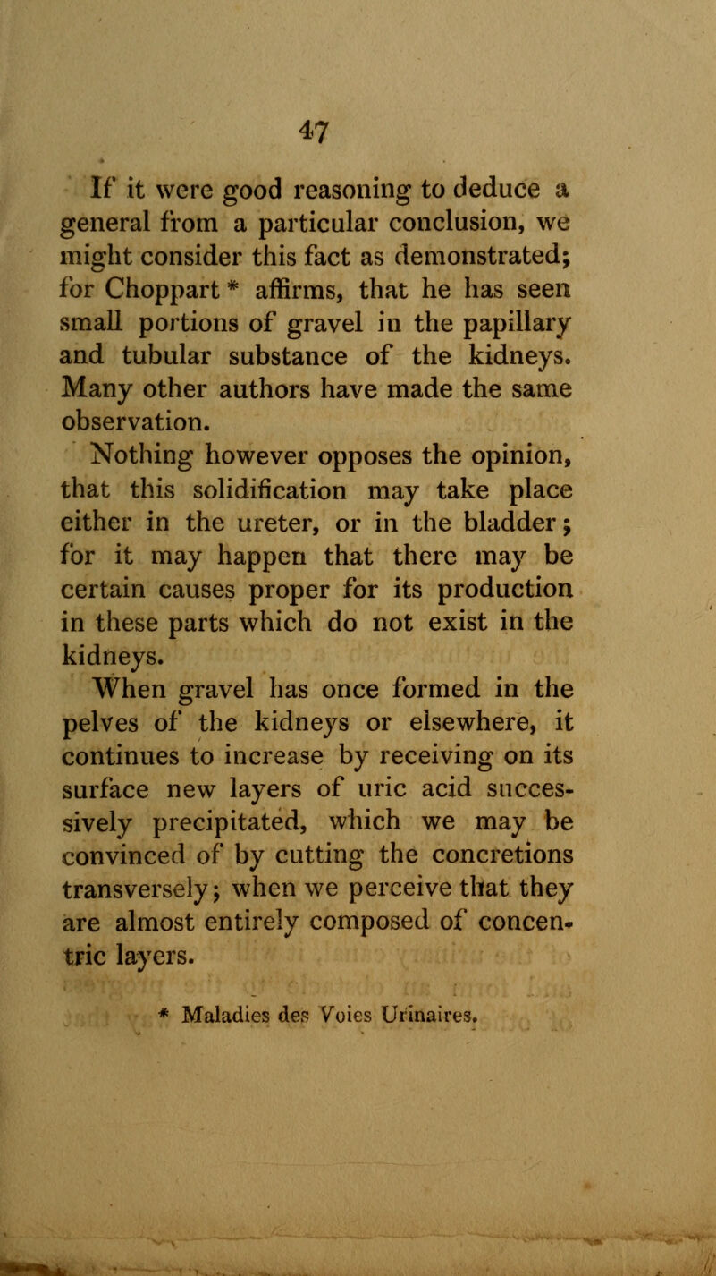 If it were good reasoning to deduce a general from a particular conclusion, we might consider this fact as demonstrated; for Choppart * affirms, that he has seen small portions of gravel in the papillary and tubular substance of the kidneys. Many other authors have made the same observation. Nothing however opposes the opinion, that this solidification may take place either in the ureter, or in the bladder; for it may happen that there may be certain causes proper for its production in these parts which do not exist in the kidneys. When gravel has once formed in the pelves of the kidneys or elsewhere, it continues to increase by receiving on its surface new layers of uric acid succes- sively precipitated, which we may be convinced of by cutting the concretions transversely; when we perceive that they are almost entirely composed of concen* trie layers. * Maladies des Voies Urinaires.