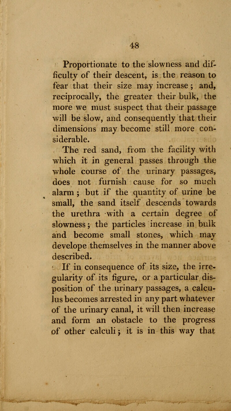 Proportionate to the slowness and dif- ficulty of their descent, is the reason to fear that their size may increase; and, reciprocally, the greater their bulk, the more we must suspect that their passage will be slow, and consequently that their dimensions may become still more con- siderable. The red sand, from the facility with which it in general passes through the whole course of the urinary passages, does not furnish cause for so much alarm ; but if the quantity of urine be small, the sand itself descends towards the urethra with a certain degree of slowness; the particles increase in bulk and become small stones, which may develope themselves in the manner above described. < If in consequence of its size, the irre- gularity of its figure, or a particular dis- position of the urinary passages, a calcu- lus becomes arrested in any part whatever of the urinary canal, it will then increase and form an obstacle to the progress of other calculi j it is in this way that