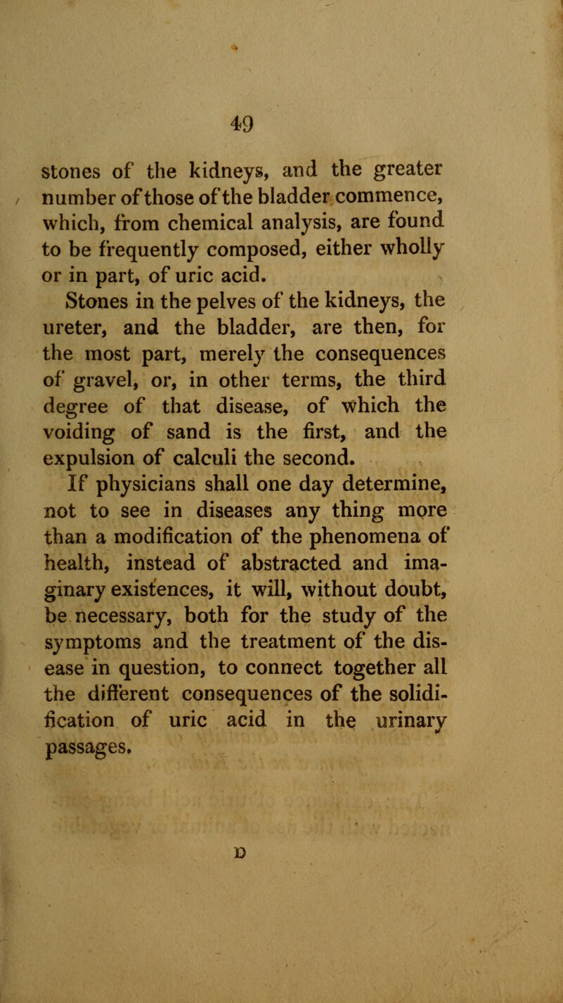 stones of the kidneys, and the greater number of those of the bladder commence, which, from chemical analysis, are found to be frequently composed, either wholly or in part, of uric acid. Stones in the pelves of the kidneys, the ureter, and the bladder, are then, for the most part, merely the consequences of gravel, or, in other terms, the third degree of that disease, of which the voiding of sand is the first, and the expulsion of calculi the second. If physicians shall one day determine, not to see in diseases any thing more than a modification of the phenomena of health, instead of abstracted and ima- ginary existences, it will, without doubt, be necessary, both for the study of the symptoms and the treatment of the dis- ease in question, to connect together all the different consequences of the solidi- fication of uric acid in the urinary passages. o