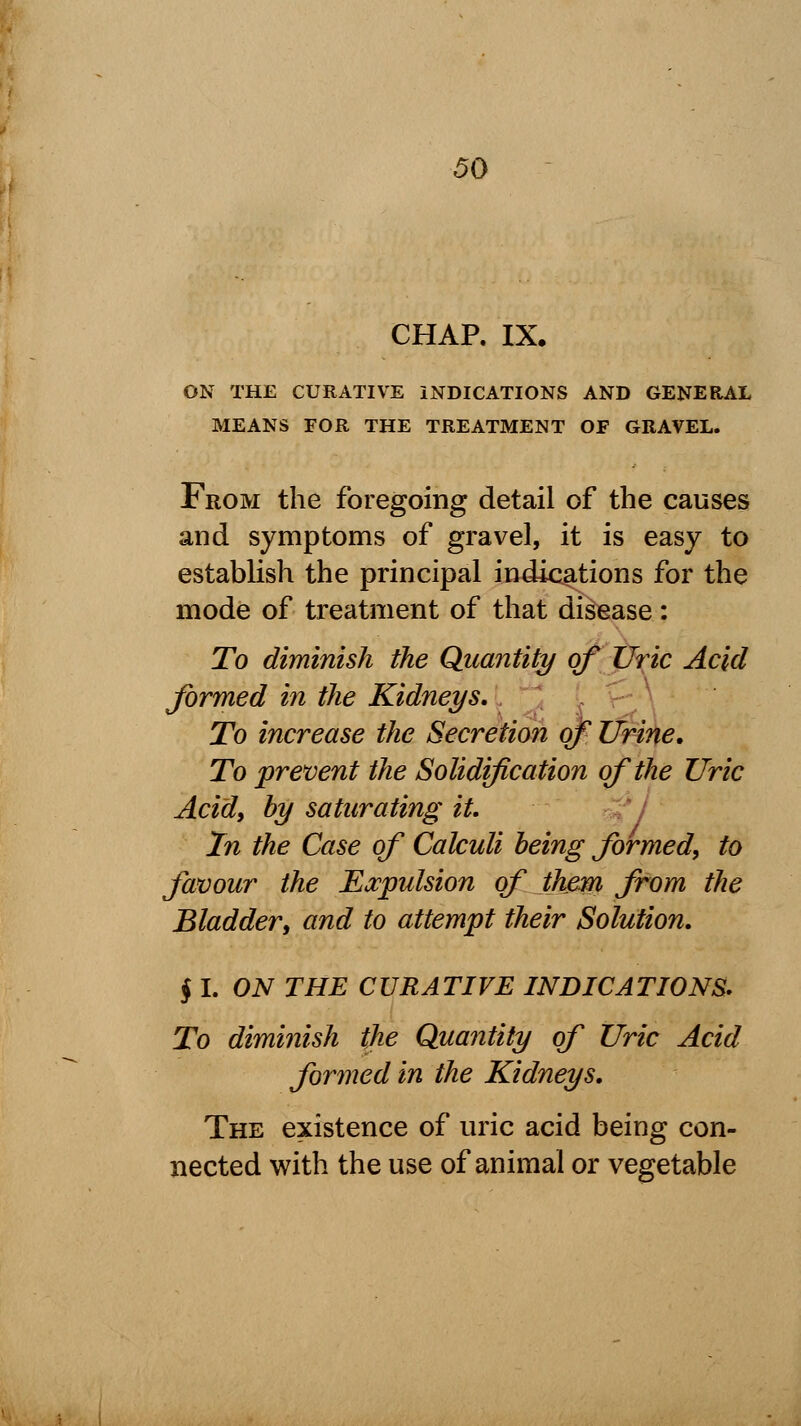 CHAP. IX. ON THE CURATIVE INDICATIONS AND GENERAL MEANS FOR THE TREATMENT OF GRAVEL. From the foregoing detail of the causes and symptoms of gravel, it is easy to establish the principal indications for the mode of treatment of that disease: To diminish the Quantity of Uric Acid formed in the Kidneys, To increase the Secretion of Urine. To prevent the Solidification of the Uric Acid, by saturating it. In the Case of Calculi being formed, to favour the Expulsion of them from the Bladder, and to attempt their Solution. § I. ON THE CURATIVE INDICATIONS. To diminish the Quantity of Uric Acid formed in the Kidneys. The existence of uric acid being con- nected with the use of animal or vegetable