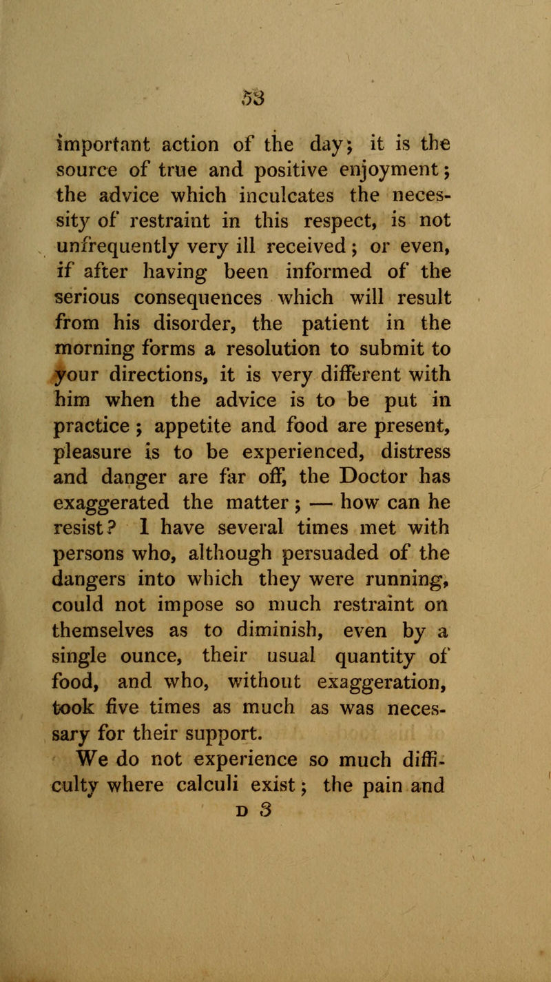 important action of the day; it is the source of true and positive enjoyment; the advice which inculcates the neces- sity of restraint in this respect, is not unfrequently very ill received; or even, if after having been informed of the serious consequences which will result from his disorder, the patient in the morning forms a resolution to submit to your directions, it is very different with him when the advice is to be put in practice ; appetite and food are present, pleasure is to be experienced, distress and danger are far off, the Doctor has exaggerated the matter ; — how can he resist? 1 have several times met with persons who, although persuaded of the dangers into which they were running, could not impose so much restraint on themselves as to diminish, even by a single ounce, their usual quantity of food, and who, without exaggeration, took five times as much as was neces- sary for their support. We do not experience so much diffi- culty where calculi exist; the pain and