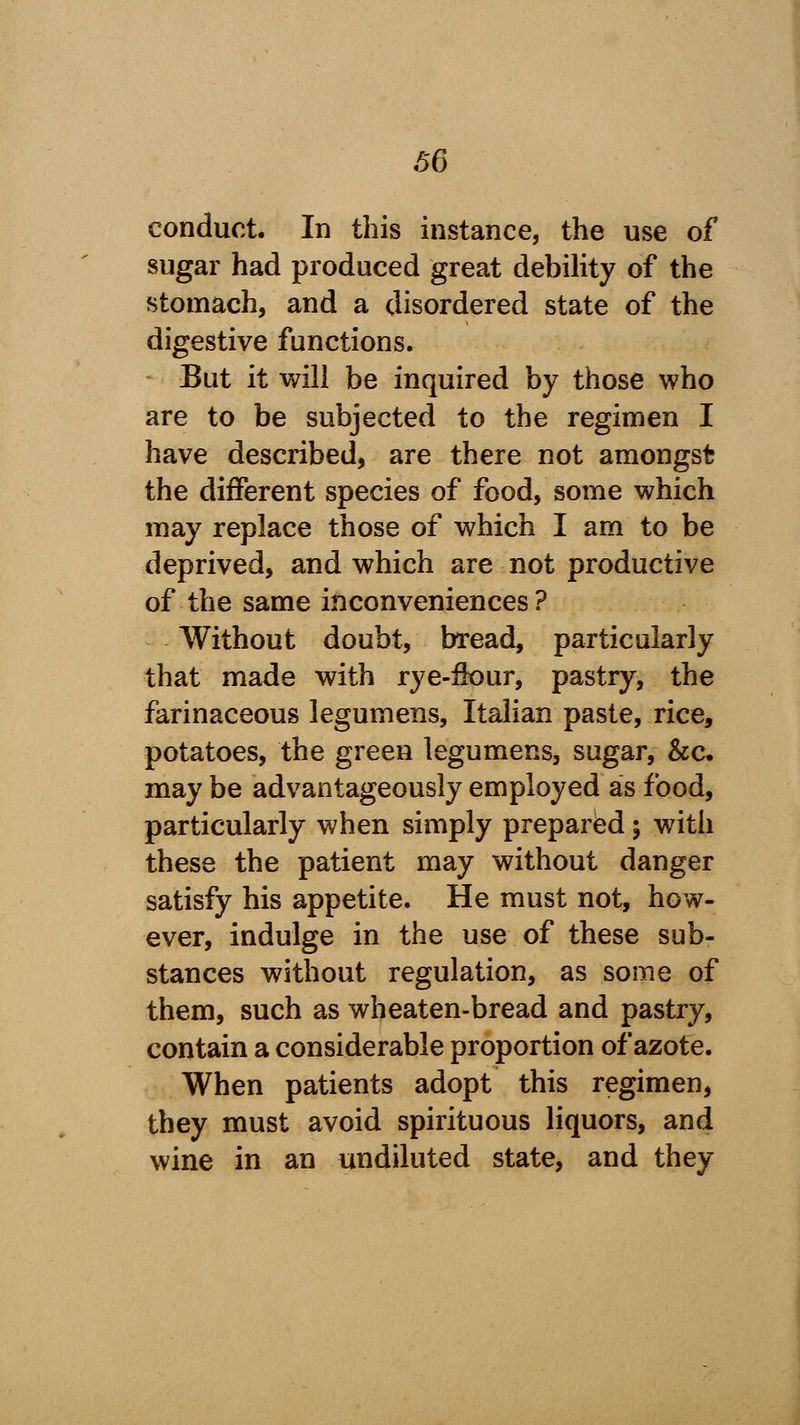 66 conduct. In this instance, the use of sugar had produced great debility of the stomach, and a disordered state of the digestive functions. But it will be inquired by those who are to be subjected to the regimen I have described, are there not amongst the different species of food, some which may replace those of which I am to be deprived, and which are not productive of the same inconveniences ? Without doubt, bread, particularly that made with rye-flour, pastry, the farinaceous legumens, Italian paste, rice, potatoes, the green legumens, sugar, &c. may be advantageously employed as food, particularly when simply prepared; with these the patient may without danger satisfy his appetite. He must not, how- ever, indulge in the use of these sub- stances without regulation, as some of them, such as wbeaten-bread and pastry, contain a considerable proportion of azote. When patients adopt this regimen, they must avoid spirituous liquors, and wine in an undiluted state, and they