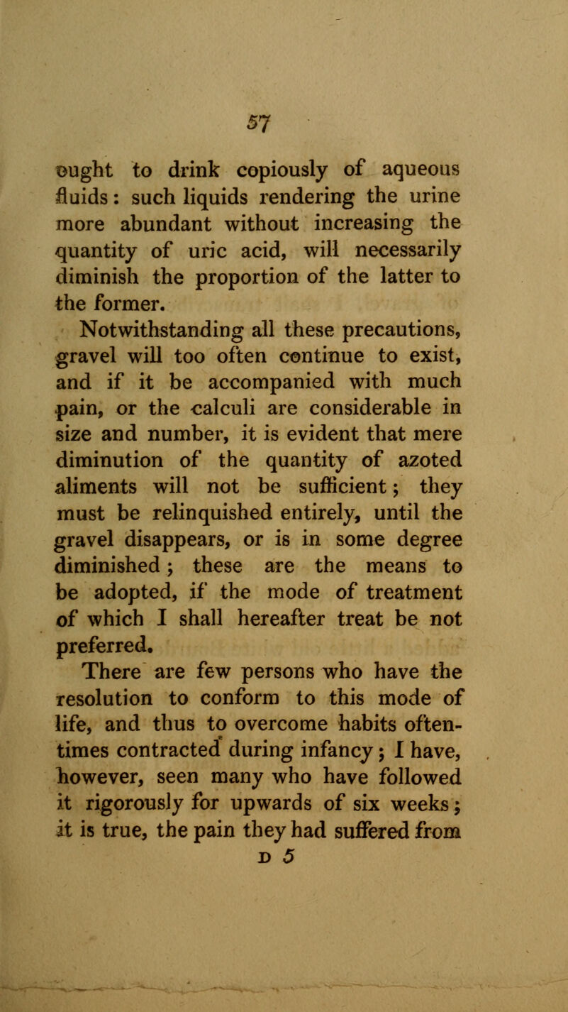 ought to drink copiously of aqueous fluids: such liquids rendering the urine more abundant without increasing the quantity of uric acid, will necessarily diminish the proportion of the latter to the former. Notwithstanding all these precautions, gravel will too often continue to exist, and if it be accompanied with much pain, or the calculi are considerable in size and number, it is evident that mere diminution of the quantity of azoted aliments will not be sufficient; they must be relinquished entirely, until the gravel disappears, or is in some degree diminished; these are the means to be adopted, if the mode of treatment of which I shall hereafter treat be not preferred. There are few persons who have the resolution to conform to this mode of life, and thus to overcome habits often- times contracted during infancy; I have, however, seen many who have followed it rigorously for upwards of six weeks; it is true, the pain they had suffered from