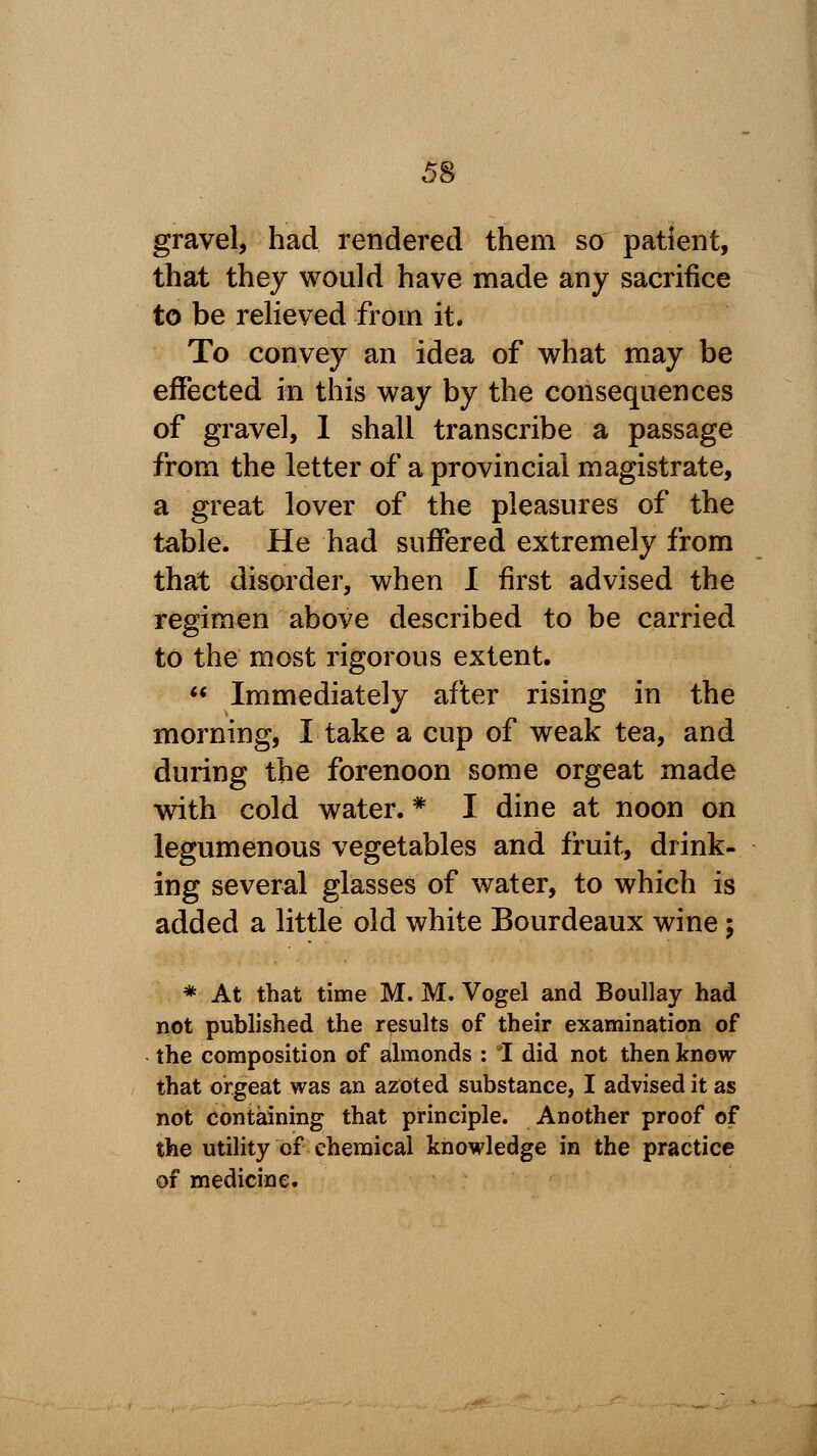 gravel, had rendered them so patient, that they would have made any sacrifice to be relieved from it. To convey an idea of what may be effected in this way by the consequences of gravel, 1 shall transcribe a passage from the letter of a provincial magistrate, a great lover of the pleasures of the table. He had suffered extremely from that disorder, when I first advised the regimen above described to be carried to the most rigorous extent.  Immediately after rising in the morning, I take a cup of weak tea, and during the forenoon some orgeat made with cold water. * I dine at noon on legumenous vegetables and fruit, drink- ing several glasses of water, to which is added a little old white Bourdeaux wine; * At that time M. M. Vogel and Boullay had not published the results of their examination of the composition of almonds : I did not then know that orgeat was an azoted substance, I advised it as not containing that principle. Another proof of the utility of chemical knowledge in the practice of medicine.