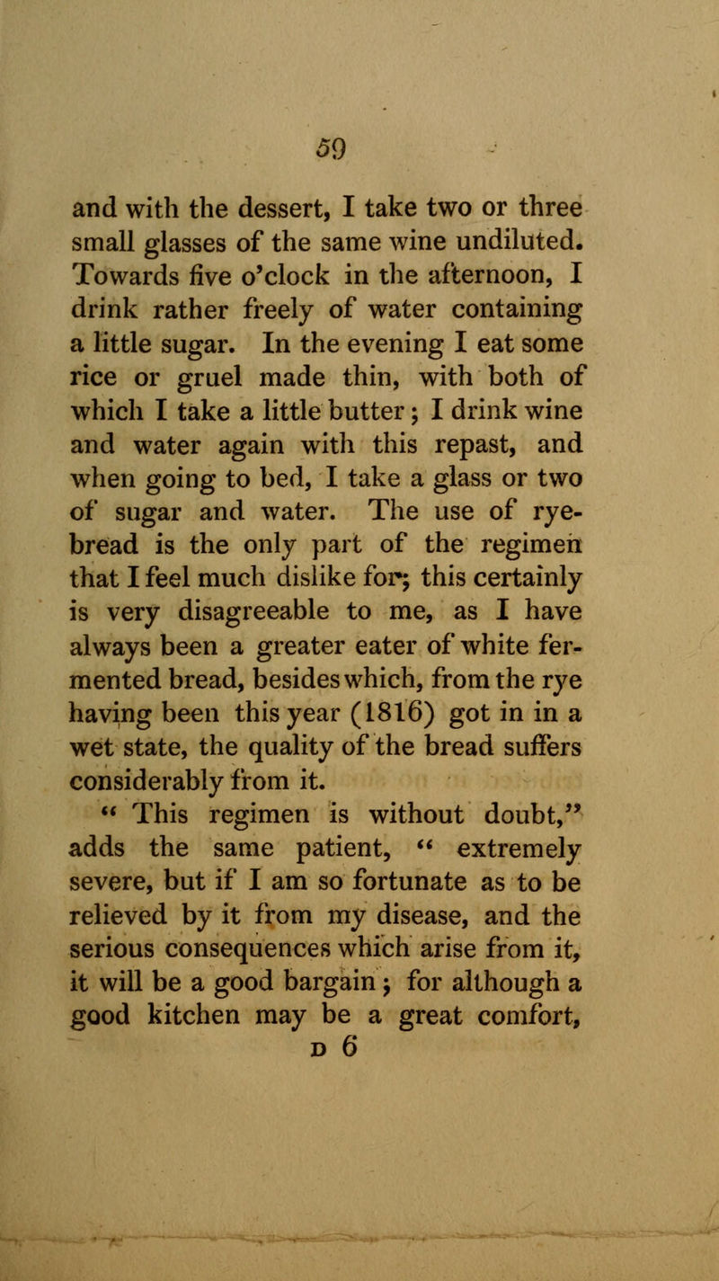 and with the dessert, I take two or three small glasses of the same wine undiluted. Towards five o'clock in the afternoon, I drink rather freely of water containing a little sugar. In the evening I eat some rice or gruel made thin, with both of which I take a little butter; I drink wine and water again with this repast, and when going to bed, I take a glass or two of sugar and water. The use of rye- bread is the only part of the regimen that I feel much dislike for; this certainly is very disagreeable to me, as I have always been a greater eater of white fer- mented bread, besides which, from the rye having been this year (1816) got in in a wet state, the quality of the bread suffers considerably from it.  This regimen is without doubt, adds the same patient,  extremely severe, but if I am so fortunate as to be relieved by it from my disease, and the serious consequences which arise from it, it will be a good bargain ; for although a good kitchen may be a great comfort,