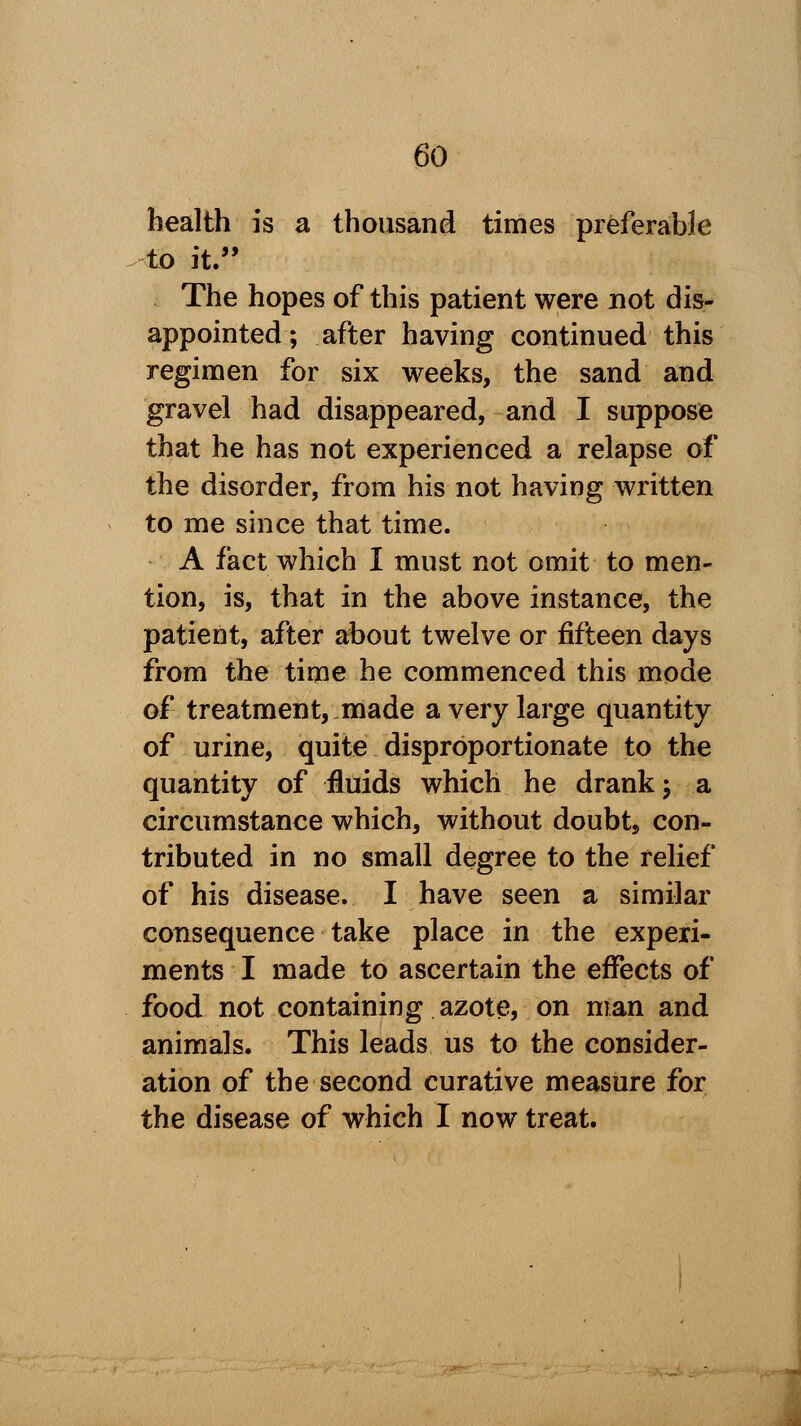 health is a thousand times preferable to it. The hopes of this patient were not dis- appointed ; after having continued this regimen for six weeks, the sand and gravel had disappeared, and I suppose that he has not experienced a relapse of the disorder, from his not having written to me since that time. A fact which I must not omit to men- tion, is, that in the above instance, the patient, after about twelve or fifteen days from the time he commenced this mode of treatment, made a very large quantity of urine, quite disproportionate to the quantity of fluids which he drank; a circumstance which, without doubt, con- tributed in no small degree to the relief of his disease. I have seen a similar consequence take place in the experi- ments I made to ascertain the effects of food not containing azote, on man and animals. This leads us to the consider- ation of the second curative measure for the disease of which I now treat.