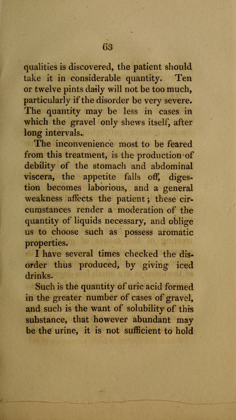 qualities is discovered, the patient should take it in considerable quantity. Ten or twelve pints daily will not be too much, particularly if the disorder be very severe. The quantity may be less in cases in which the gravel only shews itself, after long intervals. The inconvenience most to be feared from this treatment, is the production of debility of the stomach and abdominal viscera, the appetite falls off, diges- tion becomes laborious, and a general weakness affects the patient; these cir- cumstances render a moderation of the quantity of liquids necessary, and oblige us to choose such as possess aromatic properties. I have several times checked the dis- order thus produced, by giving iced drinks. Such is the quantity of uric acid formed in the greater number of cases of gravel, and such is the want of solubility of this substance, that however abundant may be the urine, it is not sufficient to hold