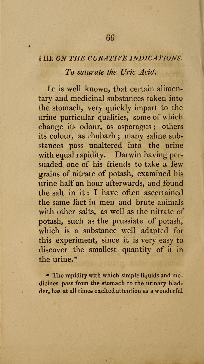 § IIP. ON THE CURATIVE INDICATIONS* To saturate the Uric Acid. It is well known, that certain alimen- tary and medicinal substances taken into the stomach, very quickly impart to the urine particular qualities, some of which change its odour, as asparagus ; others its colour, as rhubarb ; many saline sub- stances pass unaltered into the urine with equal rapidity. Darwin having per- suaded one of his friends to take a few grains of nitrate of potash, examined his urine half an hour afterwards, and found the salt in it: I have often ascertained the same fact in men and brute animals with other salts, as well as the nitrate of potash, such as the prussiate of potash, which is a substance well adapted for this experiment, since it is very easy to discover the smallest quantity of it in the urine.* * The rapidity with which simple liquids and me- dicines pass from the stomach to the urinary blad- der, has at all times excited attention as a wonderful