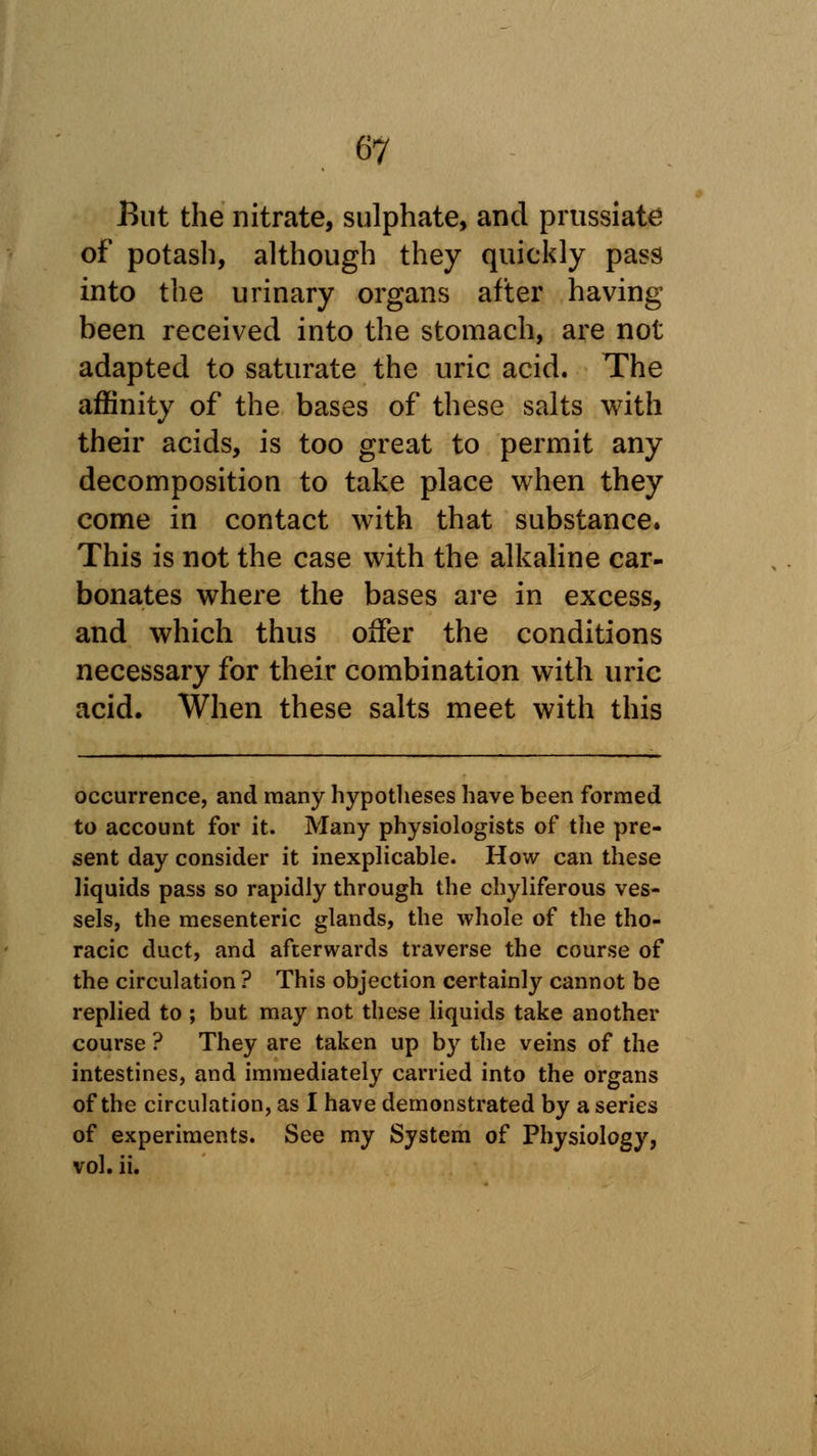 But the nitrate, sulphate, and prussiate of potash, although they quickly pass into the urinary organs after having been received into the stomach, are not adapted to saturate the uric acid. The affinity of the bases of these salts with their acids, is too great to permit any decomposition to take place when they come in contact with that substance. This is not the case with the alkaline car- bonates where the bases are in excess, and which thus offer the conditions necessary for their combination with uric acid. When these salts meet with this occurrence, and many hypotheses have been formed to account for it. Many physiologists of the pre- sent day consider it inexplicable. How can these liquids pass so rapidly through the chyliferous ves- sels, the mesenteric glands, the whole of the tho- racic duct, and afterwards traverse the course of the circulation ? This objection certainly cannot be replied to ; but may not these liquids take another course ? They are taken up by the veins of the intestines, and immediately carried into the organs of the circulation, as 1 have demonstrated by a series of experiments. See my System of Physiology, vol. ii.