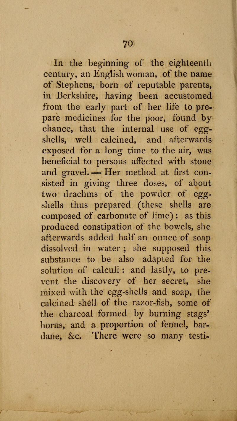 In the beginning of the eighteenth century, an English woman, of the name of Stephens, born of reputable parents, in Berkshire, having been accustomed from the early part of her life to pre- pare medicines for the poor, found by chance, that the internal use of egg- shells, well calcined, and afterwards exposed for a long time to the air, was beneficial to persons affected with stone and gravel. — Her method at first con- sisted in giving three doses, of about two drachms of the powder of egg- shells thus prepared (these shells are composed of carbonate of lime) : as this produced constipation-of the bowels, she afterwards added half an ounce of soap dissolved in water ; she supposed this substance to be also adapted for the solution of calculi: and lastly, to pre- vent the discovery of her secret, she mixed with the egg-shells and soap, the calcined shell of the razor-fish, some of the charcoal formed by burning stags' horns, and a proportion of fennel, bar- dane, &c. There were so many testi-