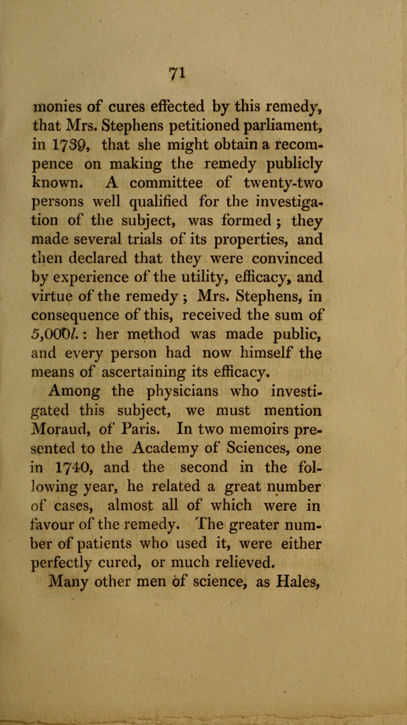 monies of cures effected by this remedy, that Mrs. Stephens petitioned parliament, in 1739, that she might obtain a recom- pence on making the remedy publicly known. A committee of twenty-two persons well qualified for the investiga- tion of the subject, was formed ; they made several trials of its properties, and then declared that they were convinced by experience of the utility, efficacy, and virtue of the remedy ; Mrs. Stephens, in consequence of this, received the sum of 5,000/.: her method was made public, and every person had now himself the means of ascertaining its efficacy. Among the physicians wTho investi- gated this subject, we must mention Moraud, of Paris. In two memoirs pre- sented to the Academy of Sciences, one in 1740, and the second in the fol- lowing year, he related a great number of cases, almost all of which were in favour of the remedy. The greater num- ber of patients who used it, were either perfectly cured, or much relieved. Many other men of science, as Hales,