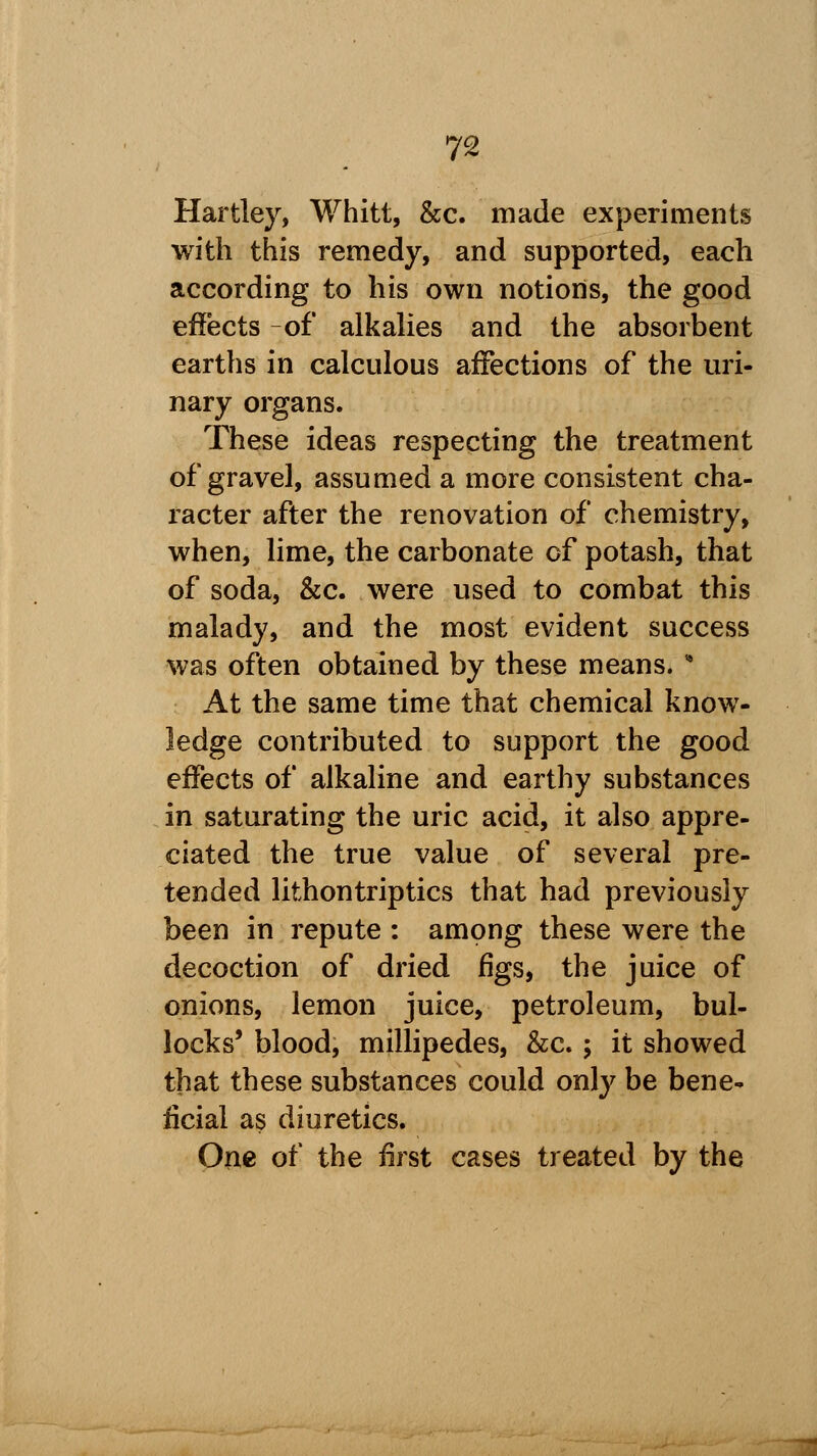 Hartley, Whitt, &c. made experiments with this remedy, and supported, each according to his own notions, the good effects -of alkalies and the absorbent earths in calculous affections of the uri- nary organs. These ideas respecting the treatment of gravel, assumed a more consistent cha- racter after the renovation of chemistry, when, lime, the carbonate of potash, that of soda, &c. were used to combat this malady, and the most evident success was often obtained by these means.  At the same time that chemical know- ledge contributed to support the good effects of alkaline and earthy substances in saturating the uric acid, it also appre- ciated the true value of several pre- tended lithontriptics that had previously been in repute : among these were the decoction of dried figs, the juice of onions, lemon juice, petroleum, bul- locks' blood, millipedes, &c. ; it showed that these substances could only be bene- ficial as diuretics. One of the first cases treated by the