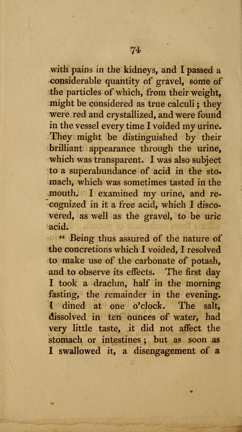 with pains in the kidneys, and I passed a considerable quantity of gravel, some of the particles of which, from their weight, might be considered as true calculi; they were red and crystallized, and were found in the vessel every time I voided my urine. They might be distinguished by their brilliant appearance through the urine, which was transparent. I was also subject to a superabundance of acid in the sto- mach, which was sometimes tasted in the mouth. I examined my urine, and re- cognized in it a free acid, which I disco- vered, as well as the gravel, to be uric acid.  Being thus assured of the nature of the concretions which I voided, I resolved to make use of the carbonate of potash, and to observe its effects. The first day I took a drachm, half in the morning fasting, the remainder in the evening. I dined at one o'clock. The salt, dissolved in ten ounces of water, had very little taste, it did not affect the stomach or intestines; but as soon as I swallowed it, a disengagement of a
