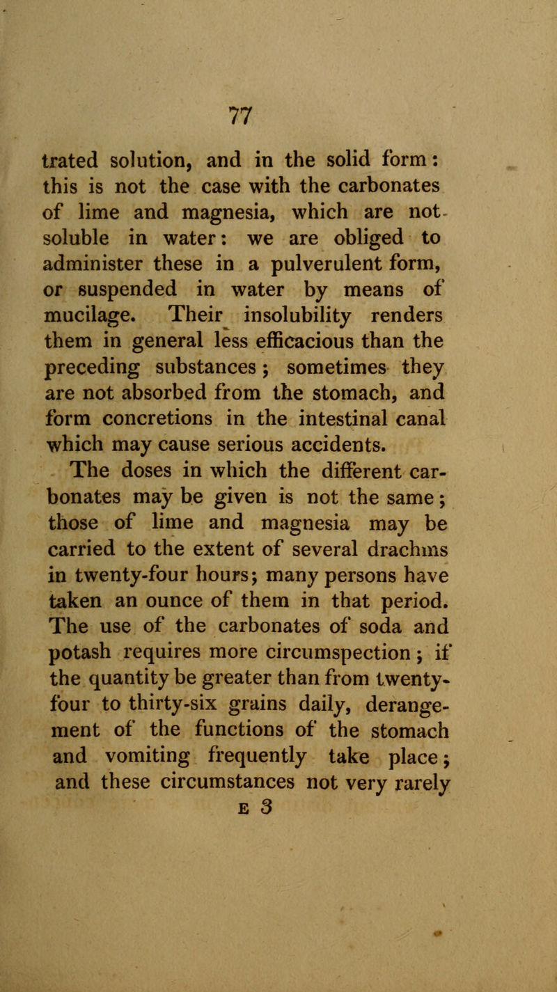 trated solution, and in the solid form: this is not the case with the carbonates of lime and magnesia, which are not soluble in water: we are obliged to administer these in a pulverulent form, or suspended in water by means of mucilage. Their insolubility renders them in general less efficacious than the preceding substances; sometimes they are not absorbed from the stomach, and form concretions in the intestinal canal which may cause serious accidents. The doses in which the different car- bonates may be given is not the same; those of lime and magnesia may be carried to the extent of several drachms in twenty-four hours; many persons have taken an ounce of them in that period. The use of the carbonates of soda and potash requires more circumspection; if the quantity be greater than from twenty- four to thirty-six grains daily, derange- ment of the functions of the stomach and vomiting frequently take place; and these circumstances not very rarely