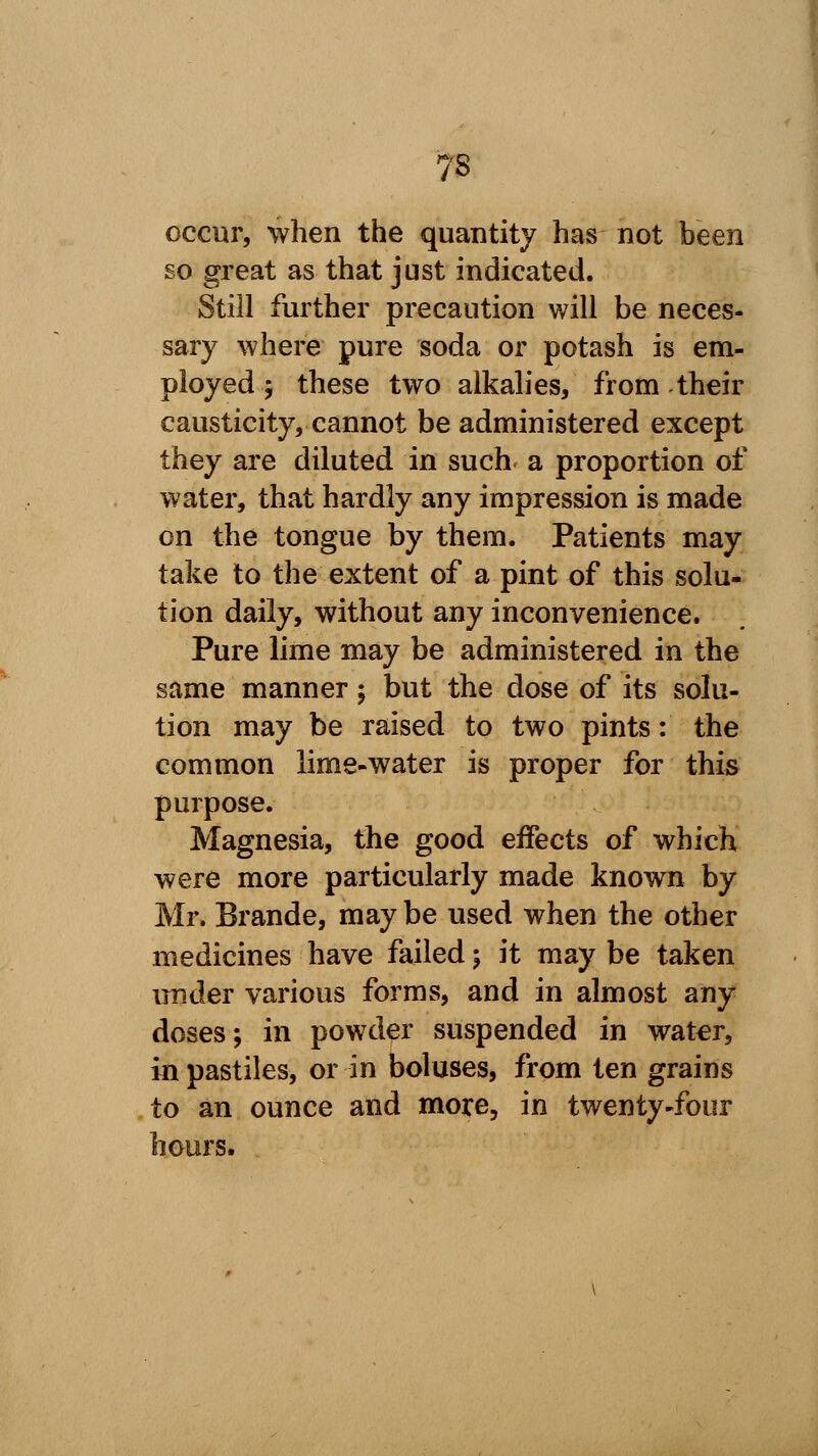 ?s occur, when the quantity has not been so great as that just indicated. Still further precaution will be neces- sary where pure soda or potash is em- ployed ; these two alkalies, from their causticity, cannot be administered except they are diluted in such a proportion of water, that hardly any impression is made on the tongue by them. Patients may take to the extent of a pint of this solu- tion daily, without any inconvenience. Pure lime may be administered in the same manner; but the dose of its solu- tion may be raised to two pints: the common lime-water is proper for this purpose. Magnesia, the good effects of which were more particularly made known by Mr. Brande, may be used when the other medicines have failed; it may be taken under various forms, and in almost any doses; in powder suspended in water, in pastiles, or in boluses, from ten grains to an ounce and more, in twenty-four hours,