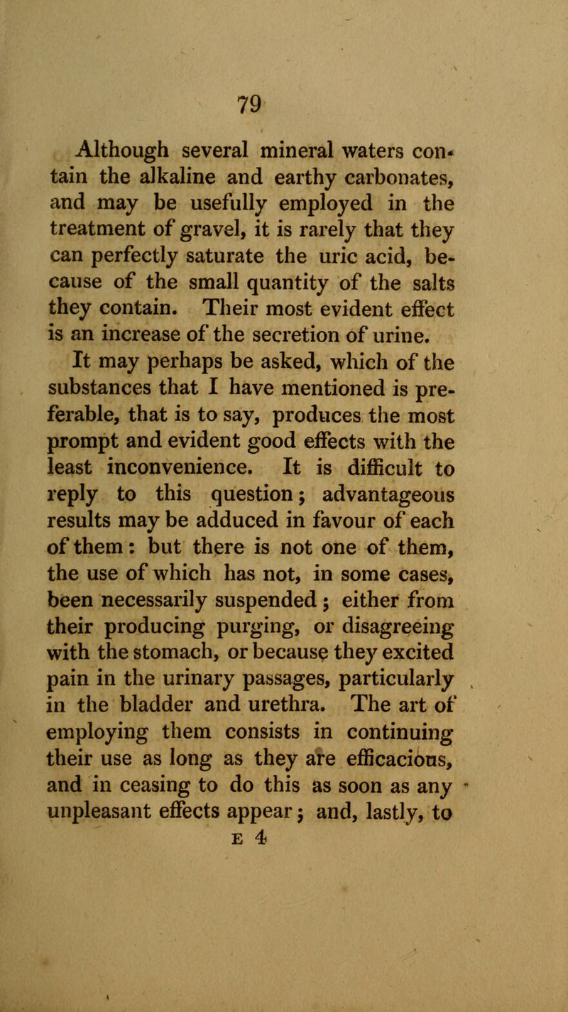 Although several mineral waters con- tain the alkaline and earthy carbonates, and may be usefully employed in the treatment of gravel, it is rarely that they can perfectly saturate the uric acid, be- cause of the small quantity of the salts they contain. Their most evident effect is an increase of the secretion of urine. It may perhaps be asked, which of the substances that I have mentioned is pre- ferable, that is to say, produces the most prompt and evident good effects with the least inconvenience. It is difficult to reply to this question; advantageous results may be adduced in favour of each of them: but there is not one of them, the use of which has not, in some cases, been necessarily suspended; either from their producing purging, or disagreeing with the stomach, or because they excited pain in the urinary passages, particularly in the bladder and urethra. The art of employing them consists in continuing their use as long as they are efficacious, and in ceasing to do this as soon as any unpleasant effects appear $ and, lastly, to