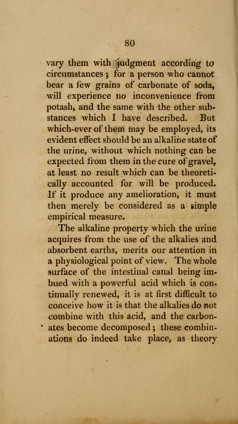 so vary them with judgment according to circumstances 5 for a person who cannot bear a few grains of carbonate of soda, will experience no inconvenience from potash, and the same with the other sub- stances which I have described. But which-ever of th^m may be employed, its evident effect should be an alkaline state of the urine, without which nothing can be expected from them in the cure of gravel, at least no result which can be theoreti- cally accounted for will be produced. If it produce any amelioration, it must then merely be considered as a simple empirical measure. The alkaline property which the urine acquires from the use of the alkalies and absorbent earths, merits our attention in a physiological point of view. The whole surface of the intestinal canal being im- bued with a powerful acid which is con- tinually renewed, it is at first difficult to conceive how it is that the alkalies do not combine with this acid, and the carbon- ates become decomposed; these combin- ations do indeed take place, as theory