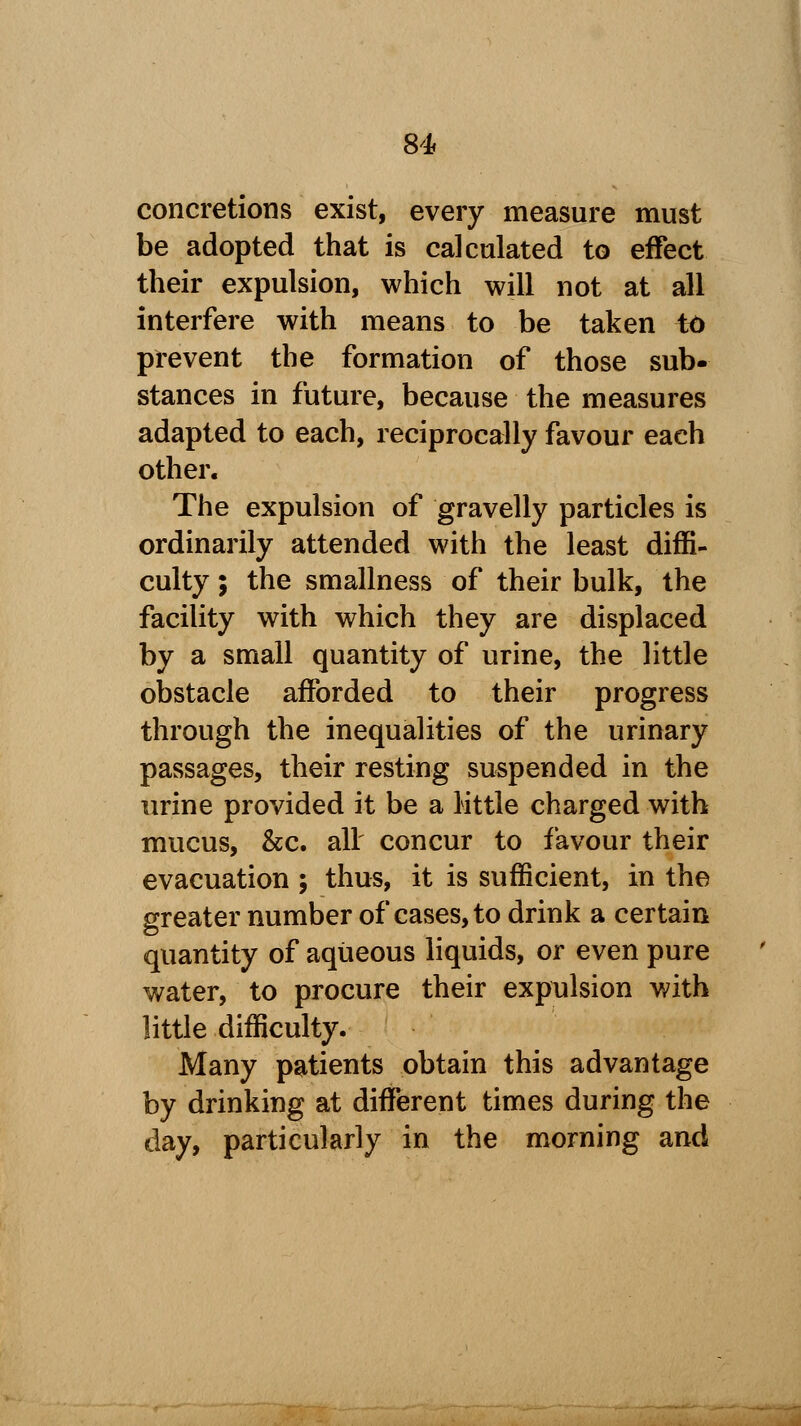concretions exist, every measure must be adopted that is calculated to effect their expulsion, which will not at all interfere with means to be taken id prevent the formation of those sub- stances in future, because the measures adapted to each, reciprocally favour each other. The expulsion of gravelly particles is ordinarily attended with the least diffi- culty ; the smallness of their bulk, the facility with which they are displaced by a small quantity of urine, the little obstacle afforded to their progress through the inequalities of the urinary passages, their resting suspended in the urine provided it be a little charged with mucus, &c. all concur to favour their evacuation ; thus, it is sufficient, in the greater number of cases, to drink a certain quantity of aqueous liquids, or even pure water, to procure their expulsion with little difficulty. Many patients obtain this advantage by drinking at different times during the day, particularly in the morning and