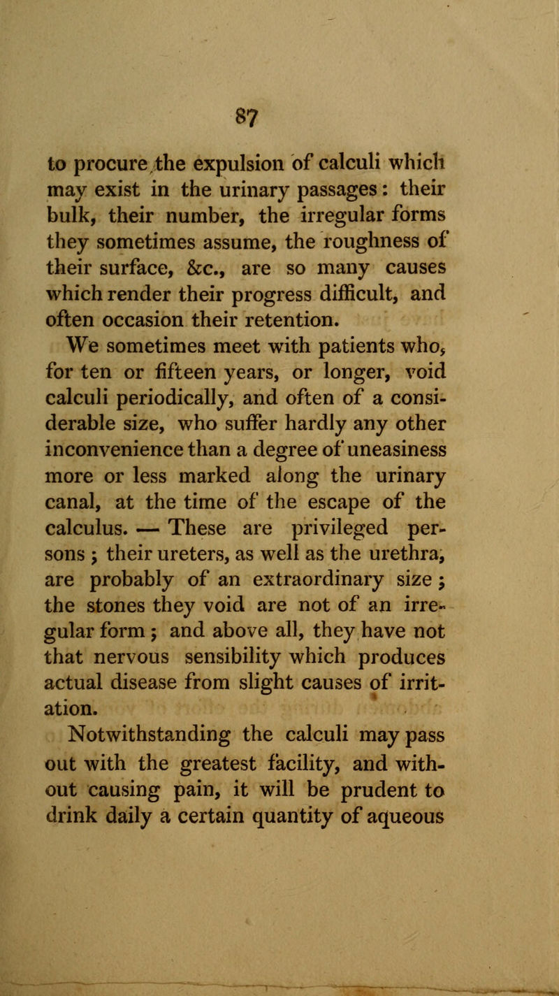 to procure the expulsion of calculi which may exist in the urinary passages: their bulk, their number, the irregular forms they sometimes assume, the roughness of their surface, &c, are so many causes which render their progress difficult, and often occasion their retention. We sometimes meet with patients who* for ten or fifteen years, or longer, void calculi periodically, and often of a consi- derable size, who suffer hardly any other inconvenience than a degree of uneasiness more or less marked along the urinary canal, at the time of the escape of the calculus. — These are privileged per- sons 5 their ureters, as well as the urethra, are probably of an extraordinary size \ the stones they void are not of an irre- gular form ; and above all, they have not that nervous sensibility which produces actual disease from slight causes of irrit- ation. Notwithstanding the calculi may pass out with the greatest facility, and with- out causing pain, it will be prudent to drink daily a certain quantity of aqueous
