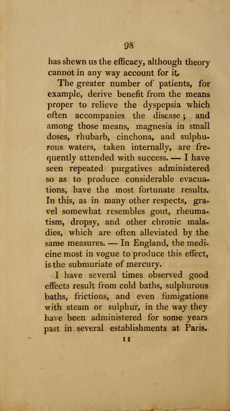 has shewn us the efficacy, although theory cannot in any way account for h> The greater number of patients, for example, derive benefit from the means proper to relieve the dyspepsia which often accompanies the disease y and among those means, magnesia in small doses, rhubarb, cinchona, and sulphu- rous waters, taken internally, are fre- quently attended with success. — I have seen repeated purgatives administered so as to produce considerable evacua- tions, have the most fortunate results. In this, as in many other respects, gra- vel somewhat resembles gout, rheuma- tism, dropsy, and other chronic mala- dies, which are often alleviated by the same measures. — In England, the medi- cine most in vogue to produce this effect, is the submuriate of mercury. I have several times observed good effects result from cold baths, sulphurous baths, frictions, and even fumigations with steam or sulphur, in the way they have been administered for some years past in several establishments at Paris, ii