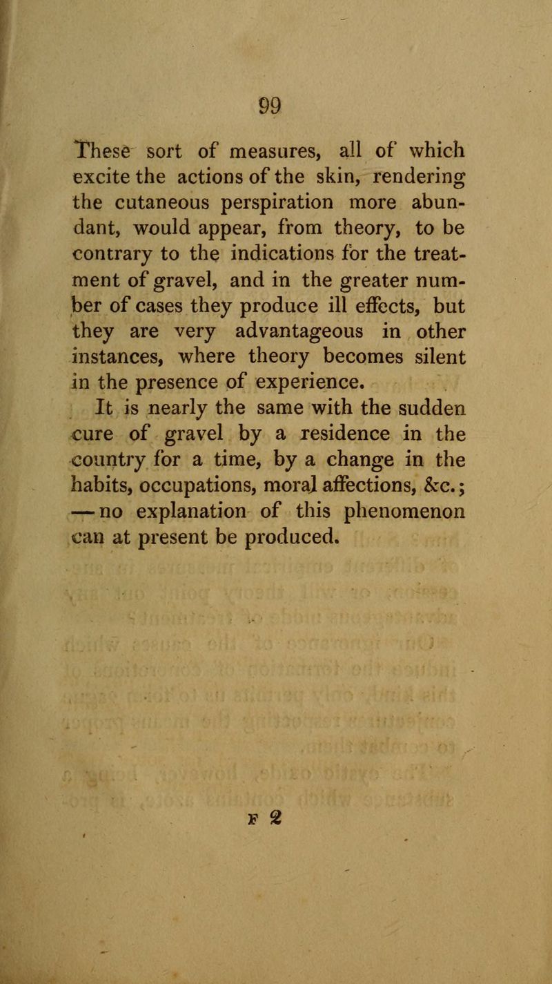 These sort of measures, all of which excite the actions of the skin, rendering the cutaneous perspiration more abun- dant, would appear, from theory, to be contrary to the indications for the treat- ment of gravel, and in the greater num- ber of cases they produce ill effects, but they are very advantageous in other instances, where theory becomes silent in the presence of experience. It is nearly the same with the sudden cure of gravel by a residence in the country for a time, by a change in the habits, occupations, moral affections, &c.; — no explanation of this phenomenon can at present be produced. f 2
